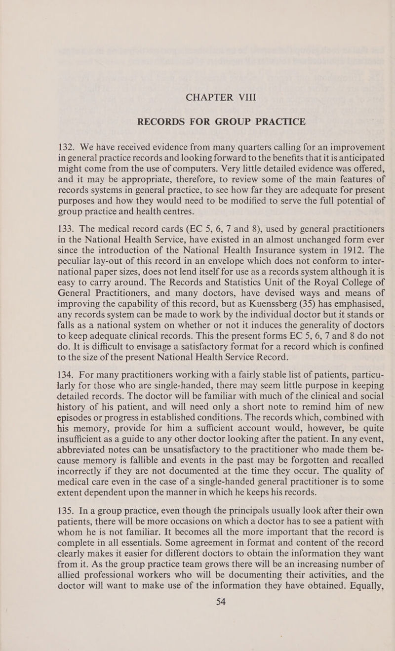 RECORDS FOR GROUP PRACTICE 132. We have received evidence from many quarters calling for an improvement in general practice records and looking forward to the benefits that it is anticipated might come from the use of computers. Very little detailed evidence was offered, and it may be appropriate, therefore, to review some of the main features of records systems in general practice, to see how far they are adequate for present purposes and how they would need to be modified to serve the full potential of group practice and health centres. 133. The medical record cards (EC 5, 6, 7 and 8), used by general practitioners in the National Health Service, have existed in an almost unchanged form ever since the introduction of the National Health Insurance system in 1912. The peculiar lay-out of this record in an envelope which does not conform to inter- national paper sizes, does not lend itself for use as a records system although it is easy to carry around. The Records and Statistics Unit of the Royal College of General Practitioners, and many doctors, have devised ways and means of improving the capability of this record, but as Kuenssberg (35) has emphasised, any records system can be made to work by the individual doctor but it stands or falls as a national system on whether or not it induces the generality of doctors to keep adequate clinical records. This the present forms EC 5, 6, 7 and 8 do not do. It is difficult to envisage a satisfactory format for a record which is confined to the size of the present National Health Service Record. 134. For many practitioners working with a fairly stable list of patients, particu- larly for those who are single-handed, there may seem little purpose in keeping detailed records. The doctor will be familiar with much of the clinical and social history of his patient, and will need only a short note to remind him of new episodes or progress in established conditions. The records which, combined with his memory, provide for him a sufficient account would, however, be quite insufficient as a guide to any other doctor looking after the patient. In any event, abbreviated notes can be unsatisfactory to the practitioner who made them be- cause memory is fallible and events in the past may be forgotten and recalled incorrectly if they are not documented at the time they occur. The quality of medical care even in the case of a single-handed general practitioner is to some extent dependent upon the manner in which he keeps his records. 135. In a group practice, even though the principals usually look after their own patients, there will be more occasions on which a doctor has to see a patient with whom he is not familiar. It becomes all the more important that the record is complete in all essentials. Some agreement in format and content of the record clearly makes it easier for different doctors to obtain the information they want from it. As the group practice team grows there will be an increasing number of allied professional workers who will be documenting their activities, and the doctor will want to make use of the information they have obtained. Equally,