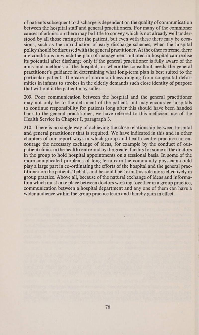 of patients subsequent to discharge is dependent on the quality of communication between the hospital staff and general practitioners. For many of the commoner causes of admission there may be little to convey which is not already well under- stood by all those caring for the patient, but even with these there may be occa- sions, such as the introduction of early discharge schemes, when the hospital policy should be discussed with the general practitioner. At the other extreme, there are conditions in which the plan of management initiated in hospital can realise its potential after discharge only if the general practitioner is fully aware of the aims and methods of the hospital, or where the consultant needs the general practitioner’s guidance in determining what long-term plan is best suited to the particular patient. The care of chronic illness ranging from congenital defor- mities in infants to strokes in the elderly demands such close identity of purpose that without it the patient may suffer. 209. Poor communication between the hospital and the general practitioner may not only be to the detriment of the patient, but may encourage hospitals to continue responsibility for patients long after this should have been handed back to the general practitioner; we have referred to this inefficient use of the Health Service in Chapter I, paragraph 3. 210. There is no single way of achieving the close relationship between hospital and general practitioner that is required. We have indicated in this and in other chapters of our report ways in which group and health centre practice can en- courage the necessary exchange of ideas, for example by the conduct of out- patient clinics in the health centre and by the greater facility for some of the doctors in the group to hold hospital appointments on a sessional basis. In some of the more complicated problems of long-term care the community physician could play a large part in co-ordinating the efforts of the hospital and the general prac- titioner on the patients’ behalf, and he could perform this role more effectively in group practice. Above all, because of the natural exchange of ideas and informa- tion which must take place between doctors working together in a group practice, communication between a hospital department and any one of them can have a wider audience within the group practice team and thereby gain in effect.