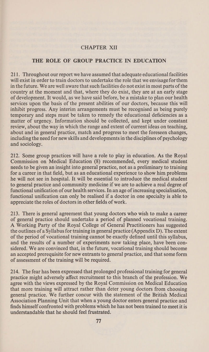 THE ROLE OF GROUP PRACTICE IN EDUCATION 211. Throughout our report we have assumed that adequate educational facilities will exist in order to train doctors to undertake the role that we envisage for them in the future. We are well aware that such facilities do not exist in most parts of the country at the moment and that, where they do exist, they are at an early stage of development. It would, as we have said before, be a mistake to plan our health services upon the basis of the present abilities of our doctors, because this will inhibit progress. Any interim arrangements must be recognised as being purely temporary and steps must be taken to remedy the educational deficiencies as a matter of urgency. Information should be collected, and kept under constant review, about the way in which the range and extent of current ideas on teaching, about and in general practice, match and progress to meet the foreseen changes, including the need for new skills and developments in the disciplines of psychology and sociology. 212. Some group practices will have a role to play in education. As the Royal Commission on Medical Education (8) recommended, every medical student needs to be given an insight into general practice, not as a preliminary to training for a career in that field, but as an educational experience to show him problems he will not see in hospital. It will be essential to introduce the medical student to general practice and community medicine if we are to achieve a real degree of functional unification of our health services. In an age of increasing specialisation, functional unification can only be realised if a doctor in one specialty is able to appreciate the roles of doctors in other fields of work. 213. There is general agreement that young doctors who wish to make a career of general practice should undertake a period of planned vocational training. A Working Party of the Royal College of General Practitioners has suggested the outlines of a Syllabus for training in general practice (Appendix D). The extent of the period of vocational training cannot be exactly defined until this syllabus, and the results of a number of experiments now taking place, have been con- sidered. We are convinced that, in the future, vocational training should become an accepted prerequisite for new entrants to general practice, and that some form of assessment of the training will be required. 214. The fear has been expressed that prolonged professional training for general practice might adversely affect recruitment to this branch of the profession. We agree with the views expressed by the Royal Commission on Medical Education that more training will attract rather than deter young doctors from choosing general practice. We further concur with the statement of the British Medical Association Planning Unit that when a young doctor enters general practice and finds himself confronted with problems which he has not been trained to meet it is understandable that he should feel frustrated.