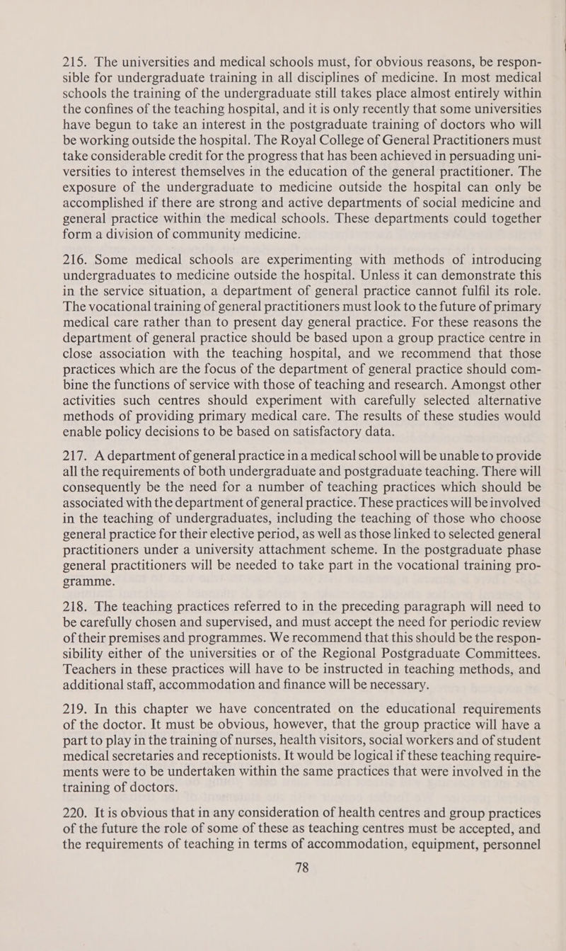 215. The universities and medical schools must, for obvious reasons, be respon- sible for undergraduate training in all disciplines of medicine. In most medical schools the training of the undergraduate still takes place almost entirely within the confines of the teaching hospital, and it is only recently that some universities have begun to take an interest in the postgraduate training of doctors who will be working outside the hospital. The Royal College of General Practitioners must take considerable credit for the progress that has been achieved in persuading uni- versities to interest themselves in the education of the general practitioner. The exposure of the undergraduate to medicine outside the hospital can only be accomplished if there are strong and active departments of social medicine and general practice within the medical schools. These departments could together form a division of community medicine. 216. Some medical schools are experimenting with methods of introducing undergraduates to medicine outside the hospital. Unless it can demonstrate this in the service situation, a department of general practice cannot fulfil its role. The vocational training of general practitioners must look to the future of primary medical care rather than to present day general practice. For these reasons the department of general practice should be based upon a group practice centre in close association with the teaching hospital, and we recommend that those practices which are the focus of the department of general practice should com- bine the functions of service with those of teaching and research. Amongst other activities such centres should experiment with carefully selected alternative methods of providing primary medical care. The results of these studies would enable policy decisions to be based on satisfactory data. 217. Adepartment of general practice in a medical school will be unable to provide all the requirements of both undergraduate and postgraduate teaching. There will consequently be the need for a number of teaching practices which should be associated with the department of general practice. These practices will be involved in the teaching of undergraduates, including the teaching of those who choose general practice for their elective period, as well as those linked to selected general practitioners under a university attachment scheme. In the postgraduate phase general practitioners will be needed to take part in the vocational] training pro- gramme. 218. The teaching practices referred to in the preceding paragraph will need to be carefully chosen and supervised, and must accept the need for periodic review of their premises and programmes. We recommend that this should be the respon- sibility either of the universities or of the Regional Postgraduate Committees. Teachers in these practices will have to be instructed in teaching methods, and additional staff, accommodation and finance will be necessary. 219. In this chapter we have concentrated on the educational requirements of the doctor. It must be obvious, however, that the group practice will have a part to play in the training of nurses, health visitors, social workers and of student medical secretaries and receptionists. It would be logical if these teaching require- ments were to be undertaken within the same practices that were involved in the training of doctors. 220. It is obvious that in any consideration of health centres and group practices of the future the role of some of these as teaching centres must be accepted, and the requirements of teaching in terms of accommodation, equipment, personnel