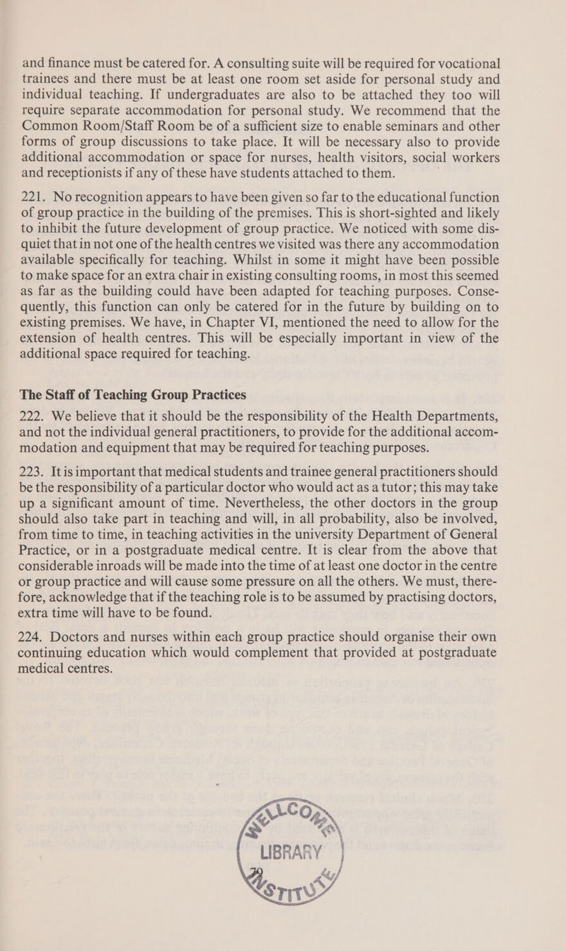 and finance must be catered for. A consulting suite will be required for vocational trainees and there must be at least one room set aside for personal study and individual teaching. If undergraduates are also to be attached they too will require separate accommodation for personal study. We recommend that the Common Room/Staff Room be of a sufficient size to enable seminars and other forms of group discussions to take place. It will be necessary also to provide additional accommodation or space for nurses, health visitors, social workers and receptionists if any of these have students attached to them. 221. No recognition appears to have been given so far to the educational function of group practice in the building of the premises. This is short-sighted and likely to inhibit the future development of group practice. We noticed with some dis- quiet that in not one of the health centres we visited was there any accommodation available specifically for teaching. Whilst in some it might have been possible to make space for an extra chair in existing consulting rooms, in most this seemed as far as the building could have been adapted for teaching purposes. Conse- quently, this function can only be catered for in the future by building on to existing premises. We have, in Chapter VI, mentioned the need to allow for the extension of health centres. This will be especially important in view of the additional space required for teaching. The Staff of Teaching Group Practices 222. We believe that it should be the responsibility of the Health Departments, and not the individual general practitioners, to provide for the additional accom- modation and equipment that may be required for teaching purposes. 223. Itisimportant that medical students and trainee general practitioners should be the responsibility of a particular doctor who would act as a tutor; this may take up a significant amount of time. Nevertheless, the other doctors in the group should also take part in teaching and will, in all probability, also be involved, from time to time, in teaching activities in the university Department of General Practice, or in a postgraduate medical centre. It is clear from the above that considerable inroads will be made into the time of at least one doctor in the centre or group practice and will cause some pressure on all the others. We must, there- fore, acknowledge that if the teaching role is to be assumed by practising doctors, extra time will have to be found. 224. Doctors and nurses within each group practice should organise their own continuing education which would complement that provided at postgraduate medical centres. 