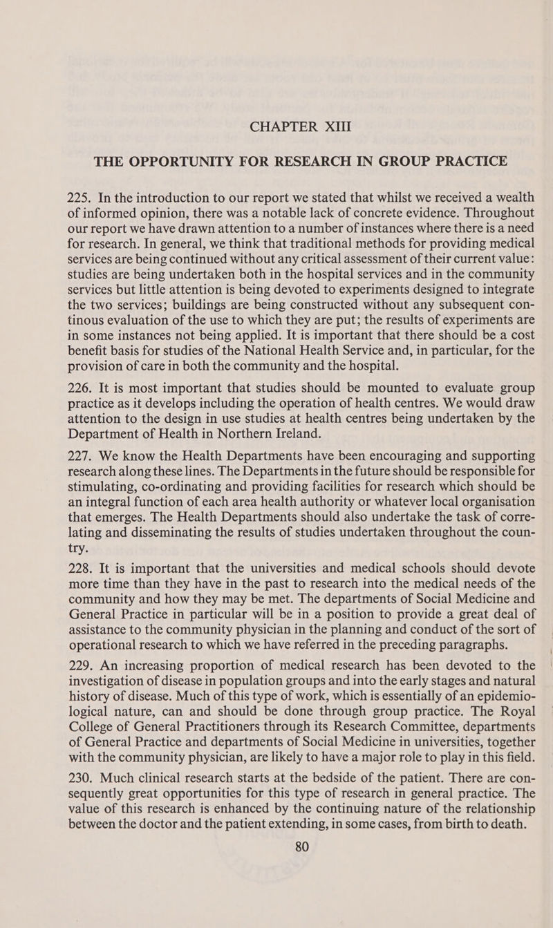 THE OPPORTUNITY FOR RESEARCH IN GROUP PRACTICE 225. In the introduction to our report we stated that whilst we received a wealth of informed opinion, there was a notable lack of concrete evidence. Throughout our report we have drawn attention to a number of instances where there is a need for research. In general, we think that traditional methods for providing medical services are being continued without any critical assessment of their current value: studies are being undertaken both in the hospital services and in the community services but little attention is being devoted to experiments designed to integrate the two services; buildings are being constructed without any subsequent con- tinous evaluation of the use to which they are put; the results of experiments are in some instances not being applied. It is important that there should be a cost benefit basis for studies of the National Health Service and, in particular, for the provision of care in both the community and the hospital. 226. It is most important that studies should be mounted to evaluate group practice as it develops including the operation of health centres. We would draw attention to the design in use studies at health centres being undertaken by the Department of Health in Northern Ireland. 227. We know the Health Departments have been encouraging and supporting research along these lines. The Departments in the future should be responsible for stimulating, co-ordinating and providing facilities for research which should be an integral function of each area health authority or whatever local organisation that emerges. The Health Departments should also undertake the task of corre- lating and disseminating the results of studies undertaken throughout the coun- try. 228. It is important that the universities and medical schools should devote more time than they have in the past to research into the medical needs of the community and how they may be met. The departments of Social Medicine and General Practice in particular will be in a position to provide a great deal of assistance to the community physician in the planning and conduct of the sort of operational research to which we have referred in the preceding paragraphs. 229. An increasing proportion of medical research has been devoted to the investigation of disease in population groups and into the early stages and natural history of disease. Much of this type of work, which is essentially of an epidemio- logical nature, can and should be done through group practice. The Royal College of General Practitioners through its Research Committee, departments of General Practice and departments of Social Medicine in universities, together with the community physician, are likely to have a major role to play in this field. 230. Much clinical research starts at the bedside of the patient. There are con- sequently great opportunities for this type of research in general practice. The value of this research is enhanced by the continuing nature of the relationship between the doctor and the patient extending, in some cases, from birth to death.