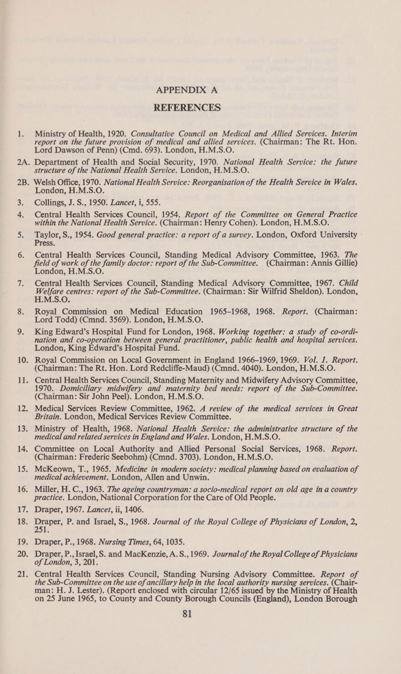 REFERENCES Ministry of Health, 1920. Consultative Council on Medical and Allied Services. Interim report on the future provision of medical and allied services. (Chairman: The Rt. Hon. Lord Dawson of Penn) (Cmd. 693). London, H.M.S.O. Department of Health and Social Security, 1970. National Health Service: the future structure of the National Health Service. London, H.M.S.O. Welsh Office, 1970. National Health Service: Reorganisation of the Health Service in Wales. London, H.M.S.O. Collings, J. S., 1950. Lancet, i, 555. Central Health Services Council, 1954. Report of the Committee on General Practice within the National Health Service. (Chairman: Henry Cohen). London, H.M.S.O. Taylor, S., 1954. Good general practice: a report of a survey. London, Oxford University © Press. Central Health Services Council, Standing Medical Advisory Committee, 1963. The field eA work of the family doctor: report of the Sub-Committee. (Chairman: Annis Gillie) London, H.M.S.O. Central Health Services Council, Standing Medical Advisory Committee, 1967. Child Me se centres: report of the Sub-Committee. (Chairman: Sir Wilfrid Sheldon). London, H.M.S.O. Royal Commission on Medical Education 1965-1968, 1968. Report. (Chairman: Lord Todd) (Cmnd. 3569). London, H.M.S.O. King Edward’s Hospital Fund for London, 1968. Working together: a study of co-ordi- nation and co-operation between general practitioner, public health and hospital services. London, King Edward’s Hospital Fund. (Chairman: The Rt. Hon. Lord Redcliffe-Maud) (Cmnd. 4040). London, H.M.S.O. 1970. Domiciliary midwifery and maternity bed needs: report of the Sub-Committee. (Chairman: Sir John Peel). London, H.M.S.O. Medical Services Review Committee, 1962. A review of the medical services in Great Britain. London, Medical Services Review Committee. Ministry of Health, 1968. National Health Service: the administrative structure of the medical and related services in England and Wales. London, H.M.S.O. Committee on Local Authority and Allied Personal Social Services, 1968. Report. (Chairman: Frederic Seebohm) (Cmnd. 3703). London, H.M.S.O. McKeown, T., 1965. Medicine in modern society: medical planning based on evaluation of medical achievement. London, Allen and Unwin. Miller, H. C., 1963. The ageing countryman: a socio-medical report on old age in a country practice. London, National Corporation for the Care of Old People. 251 of London, 3, 201. the Sub-Committee on the use of ancillary help in the local authority nursing services. (Chair- man: H. J. Lester). (Report enclosed with circular 12/65 issued by the Ministry of Health on 25 June 1965, to County and County Borough Councils (England), London Borough