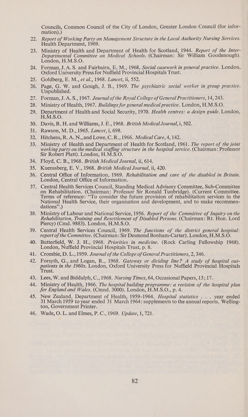 Councils, Common Council of the City of London, Greater London Council (for infor- mation).) Report of Working Party on Management Structure in the Local Authority Nursing Services. Health Department, 1969. Departmental Committee on Medical Schools. (Chairman: Sir William Goodenough). London, H.M.S.O. Forman, J. A.S. and Fairbairn, E. M., 1968. Social casework in general practice. London, Oxford University Press for Nuffield Provincial Hospitals Trust. Unpublished. H.M.S.O. Davis, R. H. and Williams, J. E., 1968. British Medical Journal, i, 502. Hitchens, R. A. N.,and Lowe, C. R., 1966. Medical Care, 4, 142. Ministry of Health and Department of Health for Scotland, 1961. The report of the joint working party on the medical staffing structure in the hospital service. (Chairman: Professor Sir Robert Platt). London, H.M.S.O. Floyd, C. B., 1968. British Medical Journal, ti, 614. Central Office of Information, 1969. Rehabilitation and care of the disabled in Britain. London, Central Office of Information. Central Health Services Council, Standing Medical Advisory Committee, Sub-Committee on Rehabilitation. (Chairman: Professor Sir Ronald Tunbridge). (Current Committee. Terms of reference: ““To consider the future provision of rehabilitation services in the pacone) ane Service, their organisation and development, and to make recommen- ations’. Rehabilitation, Training and Resettlement of Disabled Persons. (Chairman: Rt. Hon. Lord Piercy) (Cmd. 9883). London, H.M.S.O. report of the Committee. (Chairman: Sir Desmond Bonham-Carter). London, H.M.S.O. London, Nuffield Provincial Hospitals Trust, p. 8. patients in the 1960s. London, Oxford University Press for Nuffield Provincial Hospitals Trust. for England and Wales. (Cmnd. 3000). London, H.M.S.O., p. 4. New Zealand. Department of Health, 1959-1964. Hospital statistics . . . year ended 31 March 1959 to year ended 31 March 1964: supplements to the annual reports. Welling- ton, Government Printer. Wade, O. L. and Elmes, P. C., 1969. Update, 1, 721.