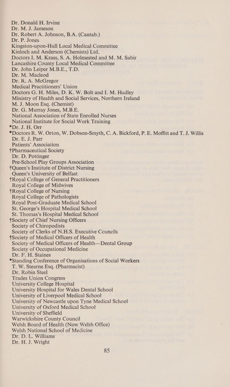 Dr. Donald H. Irvine Dr. M. J. Jameson Dr. Robert A. Johnson, B.A. (Cantab.) Dr. P. Jones Kingston-upon-Hull Local Medical Committee Kinloch and Anderson (Chemists) Ltd. Doctors I. M. Krass, S. A. Holmested and M. M. Sabir Lancashire County Local Medical Committee Dr. John Leiper M.B.E., T.D. Dr. M. Macleod Dr. R. A. McGregor Medical Practitioners’ Union Doctors G. H. Miles, D. K. W. Bolt and I. M. Hadley Ministry of Health and Social Services, Northern Ireland M. J. Moon Esq. (Chemist) Dr. G. Murray Jones, M.B.E. National Association of State Enrolled Nurses National Institute for Social Work Training =r J: Hi. Orr *Doctors R. W. Orton, W. Dobson-Smyth, C. A. Bickford, P. E. Moffitt and T. J. Willis Dr. E. J. Parr Patients’ Association tPharmaceutical Society Dr. D. Pottinger Pre-School Play Groups Association TQueen’s Institute of District Nursing - Queen’s University of Belfast tRoyal College of General Practitioners Royal College of Midwives tRoyal College of Nursing Royal College of Pathologists Royal Post-Graduate Medical School St. George’s Hospital Medical School St. Thomas’s Hospital Medical School Society of Chief Nursing Officers Society of Chiropodists Society of Clerks of N.H.S. Executive Councils tSociety of Medical Officers of Health Society of Medical Officers of Health—Dental Group Society of Occupational Medicine Dr. F. H. Staines *Standing Conference of Organisations of Social Workers T. W. Stearne Esq. (Pharmacist) Dr. Robin Steel Trades Union Congress University College Hospital University Hospital for Wales Dental School University of Liverpool Medical School University of Newcastle upon Tyne Medical School University of Oxford Medical School University of Sheffield Warwickshire County Council Welsh Board of Health (Now Welsh Office) Welsh National School of Medicine Dr. D.L. Williams — Dr. H. J. Wright