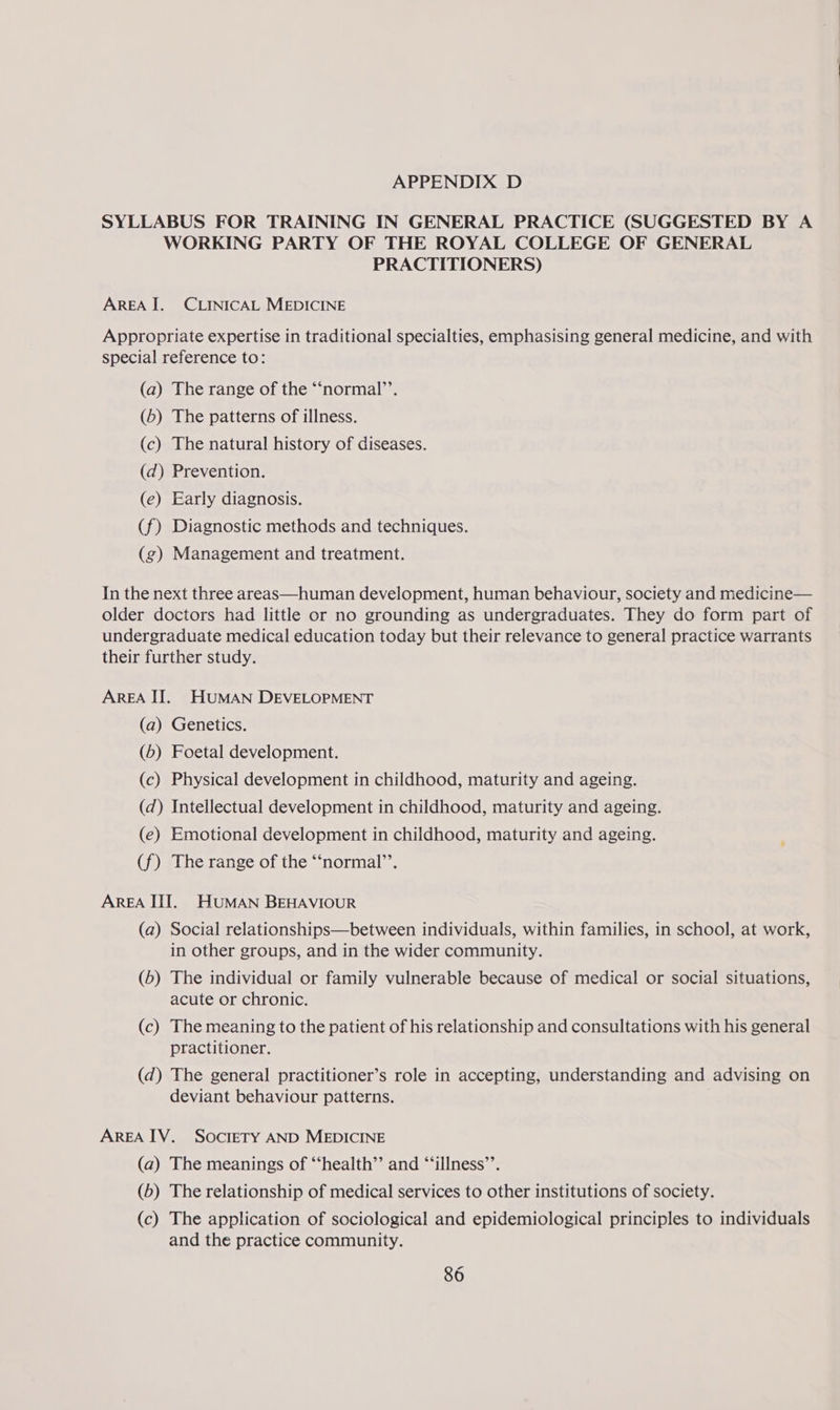 SYLLABUS FOR TRAINING IN GENERAL PRACTICE (SUGGESTED BY A WORKING PARTY OF THE ROYAL COLLEGE OF GENERAL PRACTITIONERS) AREA I. CLINICAL MEDICINE Appropriate expertise in traditional specialties, emphasising general medicine, and with special reference to: (a) The range of the “‘normal’’. (b) The patterns of illness. (c) The natural history of diseases. (d) Prevention. (e) Early diagnosis. (f) Diagnostic methods and techniques. (zg) Management and treatment. In the next three areas—human development, human behaviour, society and medicine— older doctors had little or no grounding as undergraduates. They do form part of undergraduate medical education today but their relevance to general practice warrants their further study. AREA II. HUMAN DEVELOPMENT (a) Genetics. (6) Foetal development. (c) Physical development in childhood, maturity and ageing. (d) Intellectual development in childhood, maturity and ageing. (e) Emotional development in childhood, maturity and ageing. (f) The range of the “‘normal’’. AREA III. HUMAN BEHAVIOUR (a) Social relationships—between individuals, within families, in school, at work, in other groups, and in the wider community. (6) The individual or family vulnerable because of medical or social situations, acute or chronic. (c) The meaning to the patient of his relationship and consultations with his general practitioner. (d) The general practitioner’s role in accepting, understanding and advising on deviant behaviour patterns. AREA IV. SOcIETY AND MEDICINE (a) The meanings of “‘health’’ and “‘illness’’. (6) The relationship of medical services to other institutions of society. (c) The application of sociological and epidemiological principles to individuals and the practice community.