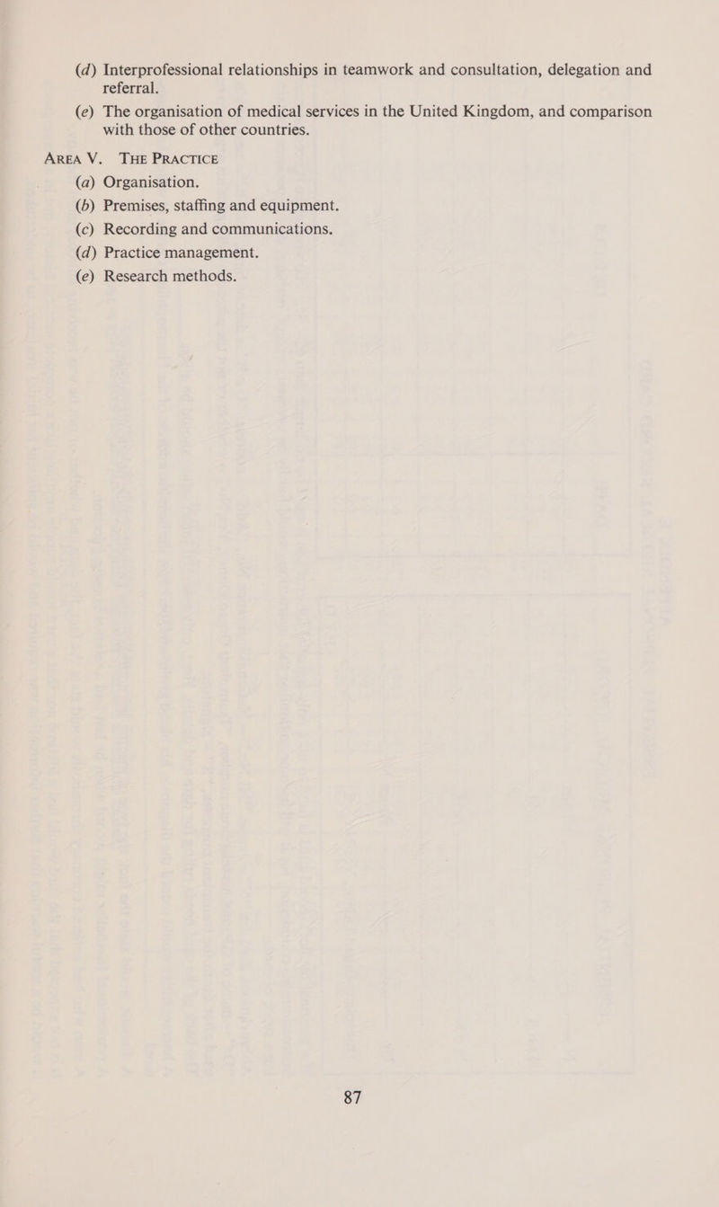 (d) Interprofessional relationships in teamwork and consultation, delegation and referral. (e) The organisation of medical services in the United Kingdom, and comparison with those of other countries. AREA V._ THE PRACTICE (a) Organisation. (b) Premises, staffing and equipment. (c) Recording and communications. (d) Practice management. (e) Research methods.