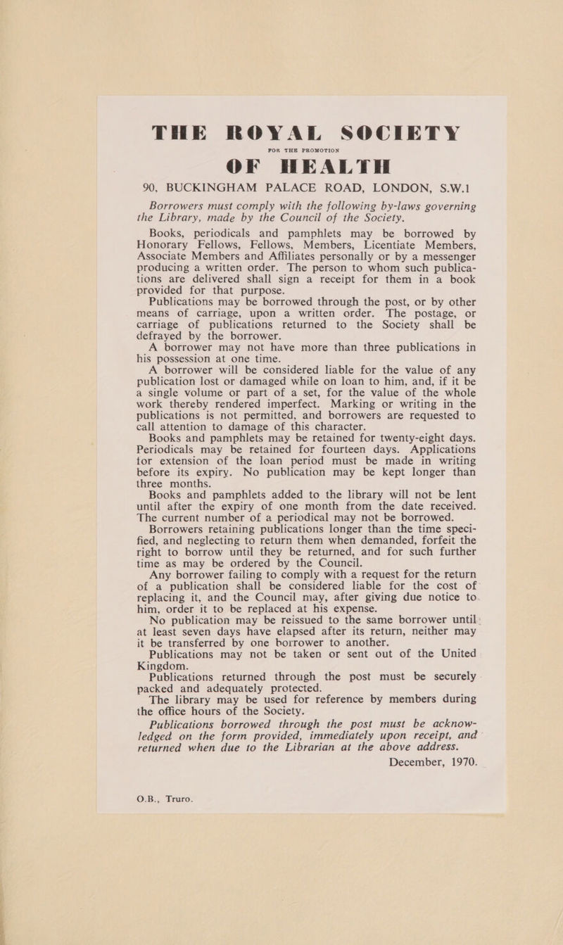 THE ROYAL SOCIETY FOR THE PROMOTION OF HEALTH 90, BUCKINGHAM PALACE ROAD, LONDON, S.W.! Borrowers must comply with the following by-laws governing the Library, made by the Council of the Society. Books, periodicals and pamphlets may be borrowed by Honorary Fellows, Fellows, Members, Licentiate Members, Associate Members and Affiliates personally or by a messenger producing a written order. The person to whom such publica- tions are delivered shall sign a receipt for them in a book provided for that purpose. Publications may be borrowed through the post, or by other means of carriage, upon a written order. The postage, or carriage of publications returned to the Society shall be defrayed by the borrower. A borrower may not have more than three publications in his possession at one time. A borrower will be considered liable for the value of any publication lost or damaged while on loan to him, and, if it be a single volume or part of a set, for the value of the whole work thereby rendered imperfect. Marking or writing in the publications is not permitted, and borrowers are requested to call attention to damage of this character. Books and pamphlets may be retained for twenty-eight days. Periodicals may be retained for fourteen days. Applications tor extension of the loan period must be made in writing before its expiry. No publication may be kept longer than three months. Books and pamphlets added to the library will not be lent until after the expiry of one month from the date received. The current number of a periodical may not be borrowed. Borrowers retaining publications longer than the time speci- fied, and neglecting to return them when demanded, forfeit the right to borrow until they be returned, and for such further time as may be ordered by the Council. Any borrower failing to comply with a request for the return of a publication shall be considered liable for the cost of replacing it, and the Council may, after giving due notice to. him, order it to be replaced at his expense. No publication may be reissued to the same borrower until: at least seven days have elapsed after its return, neither may it be transferred by one borrower to another. Publications may not be taken or sent out of the United Kingdom. Publications returned through the post must be securely - packed and adequately protected. The library may be used for reference by members during the office hours of the Society. Publications borrowed through the post must be acknow- ledged on the form provided, immediately upon receipt, and— returned when due to the Librarian at the above address. December, 1970. O.B., Truro.
