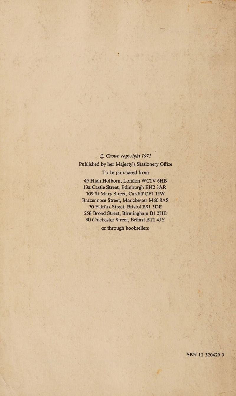 » © Crown copyright 1971 Published by her Majesty’s Stationery Office To be purchased from 49 High Holborn, London WC1V 6HB 13a Castle Street, Edinburgh EH2 3AR 109 St Mary Street, Cardiff CF1 1JW Brazennose Street, Manchester M60 8AS 50 Fairfax Street, Bristol BS1 3DE 258 Broad Street, Birmingham B1 2HE 80 Chichester Street, Belfast BT1 4JY or through booksellers SBN 11 320429 9