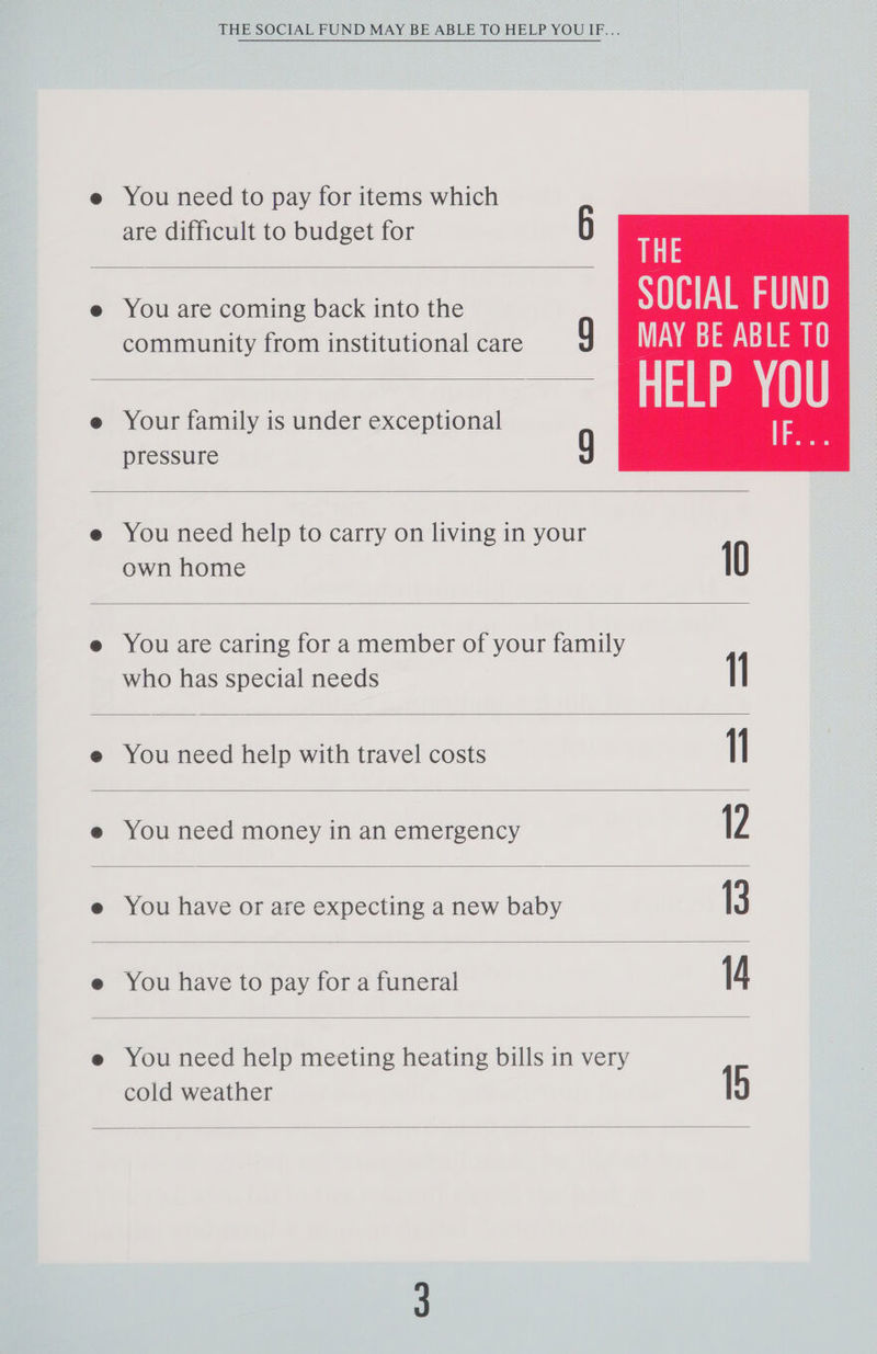THE SOCIAL FUND MAY BE ABLE TO HELP YOUIF... You need to pay for items which are difficult to budget for 6 You are coming back into the community from institutional care : Your family is under exceptional pressure g THE SOCIAL FUND MAY BE ABLE TO You need help to carry on living in your own home 10 You are caring for a member of your family who has special needs I You need help with travel costs I You need money in an emergency 12 You have or are expecting a new baby 13 You have to pay for a funeral 14 You need help meeting heating bills in very cold weather 1b
