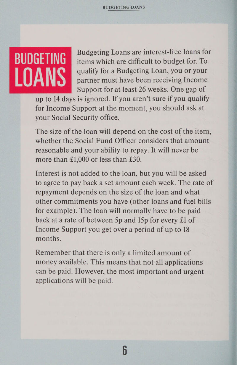 ‘BUDGETING LOANS Budgeting Loans are interest-free loans for BUDGETING items which are difficult to budget for. To qualify for a Budgeting Loan, you or your il A \\N partner must have been receiving Income Support for at least 26 weeks. One gap of up to 14 days is ignored. If you aren’t sure if you qualify for Income Support at the moment, you should ask at your Social Security office. The size of the loan will depend on the cost of the item, whether the Social Fund Officer considers that amount reasonable and your ability to repay. It will never be more than £1,000 or less than £30. Interest is not added to the loan, but you will be asked to agree to pay back a set amount each week. The rate of repayment depends on the size of the loan and what other commitments you have (other loans and fuel bills for example). The loan will normally have to be paid back at a rate of between 5p and 15p for every £1 of Income Support you get over a period of up to 18 months. money available. This means that not all applications can be paid. However, the most important and urgent applications will be paid.