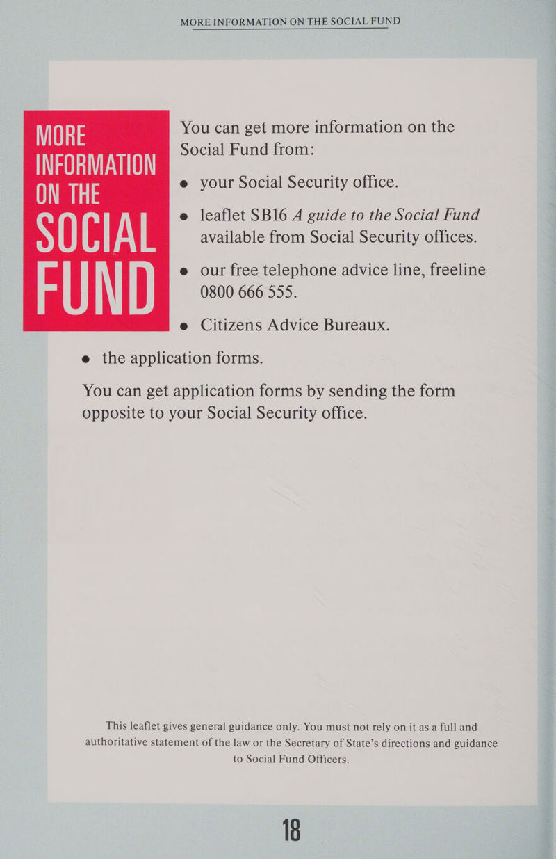 MORE INFORMATION ON THE SOCIAL FUND MORE You can get more information on the INFORMATION Social Fund from: ON THE e your Social Security office. e leaflet SB16 A guide to the Social Fund S () CI Al available from Social Security offices. e our free telephone advice line, freeline 0800 666 555. e Citizens Advice Bureaux.  e the application forms. You can get application forms by sending the form opposite to your Social Security office. This leaflet gives general guidance only. You must not rely on it as a full and authoritative statement of the law or the Secretary of State’s directions and guidance to Social Fund Officers. 