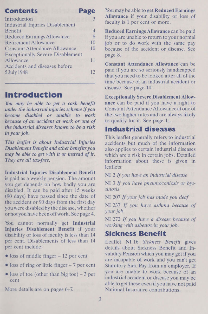 Contents Page Introduction 3 Industrial Injuries Disablement Benefit 4 Reduced Earnings Allowance 8 Retirement Allowance 10 Constant Attendance Allowance 10 Exceptionally Severe Disablement Allowance 11 Accidents and diseases before 5 July 1948 se Introduction You may be able to get a cash benefit under the industrial injuries scheme if you become disabled or unable to work because of an accident at work or one of the industrial diseases known to be a risk in your job. This leaflet is about Industrial Injuries Disabiement Benefit and other benefits you may be able to get with it or instead of it. They are all tax-free. Industrial Injuries Disablement Benefit is paid as a weekly pension. The amount you get depends on how badly you are disabled. It can be paid after 15 weeks (90 days) have passed since the date of the accident or 90 days from the first day you were disabled by the disease, whether or not you have been off work. See page 4. You cannot normally get Industrial Injuries Disablement Benefit if your disability or loss of faculty is less than 14 per cent. Disablements of less than 14 per cent include: @ loss of middle finger — 12 per cent ® joss of ring or little finger — 7 per cent @ joss of toe (other than big toe) — 3 per cent 3 More details are on pages 6-7. You may be able to get Reduced Earnings Allowance if your disability or loss of faculty is 1 per cent or more. Reduced Earnings Allowance can be paid if you are unable to return to your normal job or to do work with the same pay because of the accident or disease. See page 8. Constant Attendance Allowance can be paid if you are so seriously handicapped that you need to be looked after all of the time because of an industrial accident or disease. See page 10. Exceptionally Severe Disablement Allow- ance can be paid if you have a right to Constant Attendance Allowance at one of the two higher rates and are always likely to qualify for it. See page 11. industrial diseases This leaflet generally refers to industrial accidents but much of the information also applies to certain industrial diseases which are a risk in certain jobs. Detailed information about these is given in leaflets: NI 2 If you have an industrial disease NI 3 If you have pneumoconiosis or bys- sinosis NI 207 If your job has made you deaf NI 237 If you have asthma because of your job NI 272 If you have a disease because of working with asbestos in your job. Sickness Benefit Leaflet NI16 Sickness Benefit gives details about Sickness Benefit and In- validity Pension which you may get if you are incapable of work and you can’t get Statutory Sick Pay from an employer. If you are unable to work because of an industrial accident or disease you may be able to get these even if you have not paid National Insurance contributions.