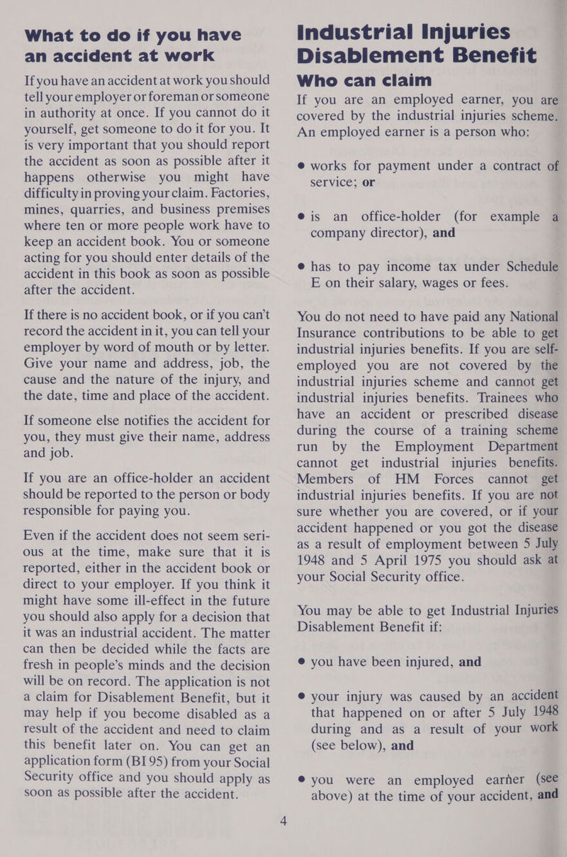 What to do if you have an accident at work If you have an accident at work you should tell your employer or foreman or someone in authority at once. If you cannot do it yourself, get someone to do it for you. It is very important that you should report the accident as soon as possible after it happens otherwise you might have difficulty in proving your claim. Factories, mines, quarries, and business premises where ten or more people work have to keep an accident book. You or someone acting for you should enter details of the accident in this book as soon as possible after the accident. If there is no accident book, or if you can’t record the accident in it, you can tell your employer by word of mouth or by letter. Give your name and address, job, the cause and the nature of the injury, and the date, time and place of the accident. If someone else notifies the accident for you, they must give their name, address and job. If you are an office-holder an accident should be reported to the person or body responsible for paying you. Even if the accident does not seem seri- ous at the time, make sure that it is reported, either in the accident book or direct to your employer. If you think it might have some ill-effect in the future you should also apply for a decision that it was an industrial accident. The matter can then be decided while the facts are fresh in people’s minds and the decision will be on record. The application is not a claim for Disablement Benefit, but it may help if you become disabled as a result of the accident and need to claim this benefit later on. You can get an application form (BI 95) from your Social Security office and you should apply as soon as possible after the accident. Industrial Injuries Disabiement Benefit Who can claim If you are an employed earner, you are covered by the industrial injuries scheme. An employed earner is a person who: @ works for payment under a contract of service; or @ is an office-holder (for example a company director), and @ has to pay income tax under Schedule E on their salary, wages or fees. You do not need to have paid any National Insurance contributions to be able to get industrial injuries benefits. If you are self- employed you are not covered by the industrial injuries scheme and cannot get industrial injuries benefits. Trainees who have an accident or prescribed disease during the course of a training scheme run by the Employment Department cannot get industrial injuries benefits. Members of HM _ Forces cannot get industrial injuries benefits. If you are not sure whether you are covered, or if your accident happened or you got the disease as a result of employment between 5 July 1948 and 5 April 1975 you should ask at your Social Security office. You may be able to get Industrial Injuries Disablement Benefit if: @ you have been injured, and @ your injury was caused by an accident that happened on or after 5 July 1948 during and as a result of your work (see below), and ® you were an employed earner (see above) at the time of your accident, and