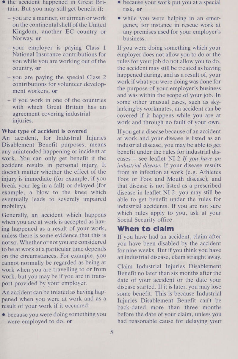 ® the accident happened in Great bri- tain. But you may still get benefit if: — you are a mariner, or airman or work on the continental shelf of the United Kingdom, another EC country or Norway, or —your employer is paying Class 1 National Insurance contributions for you while you are working out of the country, or — you are paying the special Class 2 contributions for volunteer develop- ment workers, or — if you work in one of the countries with which Great Britain has an agreement covering industrial injuries. What type of accident is covered An accident, for Industrial Injuries Disablement Benefit purposes, means any unintended happening or incident at work. You can only get benefit if the accident results in personal injury. It doesn’t matter whether the effect of the injury is immediate (for example, if you break your leg in a fall) or delayed (for example, a blow to the knee which eventually leads to severely impaired mobility). Generally, an accident which happens when you are at work is accepted as hav- ing happened as a result of your work, unless there is some evidence that this is notso. Whether or not you are considered to be at work at a particular time depends on the circumstances. For example, you cannot normally be regarded as being at work when you are travelling to or from work, but you may be if you are in trans- port provided by your employer. An accident can be treated as having hap- pened when you were at work and as a result of your work if it occurred: @ because you were doing something you were employed to do, or @ because your work put you at a special risk, or @ while you were helping in an emer- gency, for instance in rescue work at any premises used for your employer’s business. If you were doing something which your employer does not allow you to do or the rules for your job do not allow you to do, the accident may still be treated as having happened during, and as a result of, your work if what you were doing was done for the purpose of your employer’s business and was within the scope of your job. In some other unusual cases, such as sky- larking by workmates, an accident can be covered if it happens while you are at work and through no fault of your own. If you get a disease because of an accident at work and your disease is listed as an industrial disease, you may be able to get benefit under the rules for industrial dis- eases — see leaflet NI 2 If you have an industrial disease. If your disease results from an infection at work (e.g. Athletes Foot or Foot and Mouth disease), and that disease is not listed as a prescribed disease in leaflet NI 2, you may still be able to get benefit under the rules for industrial accidents. If you are not sure which rules apply to you, ask at your Social Security office. When to claim If you have had an accident, claim after you have been disabled by the accident for nine weeks. But if you think you have an industrial disease, claim straight away. Claim Industrial Injuries Disablement Benefit no later than six months after the date of your accident or the date your disease started. If it is later, you may lose some benefit. This is because Industrial Injuries Disablement Benefit can’t be back-dated more than three months before the date of your claim, unless you had reasonable cause for delaying your