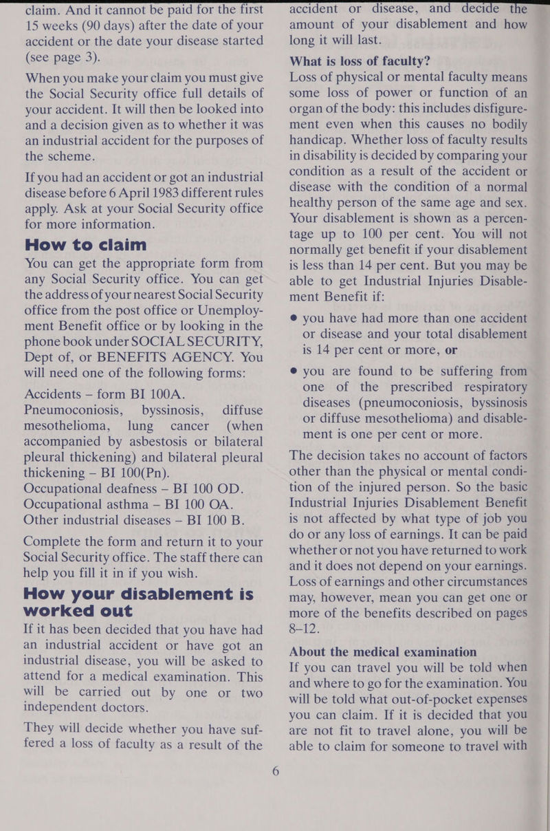 15 weeks (90 days) after the date of your accident or the date your disease started (see page 3). When you make your claim you must give the Social Security office full details of your accident. It will then be looked into and a decision given as to whether it was an industrial accident for the purposes of the scheme. If you had an accident or got an industrial disease before 6 April 1983 different rules apply. Ask at your Social Security office for more information. How to claim You can get the appropriate form from any Social Security office. You can get the address of your nearest Social Security office from the post office or Unemploy- ment Benefit office or by looking in the phone book under SOCIAL SECURITY, Dept of, or BENEFITS AGENCY. You will need one of the following forms: Accidents — form BI 100A. Pneumoconiosis, byssinosis, diffuse mesothelioma, lung cancer (when accompanied by asbestosis or bilateral pleural thickening) and bilateral pleural thickening — BI 100(Pn). Occupational deafness — BI 100 OD. Occupational asthma — BI 100 OA. Other industrial diseases — BI 100 B. Complete the form and return it to your Social Security office. The staff there can help you fill it in if you wish. How your disablement is worked out If it has been decided that you have had an industrial accident or have got an industrial disease, you will be asked to attend for a medical examination. This will be carried out by one or two independent doctors. They will decide whether you have suf- fered a loss of faculty as a result of the amount of your disablement and how long it will last. What is loss of faculty? Loss of physical or mental faculty means some loss of power or function of an organ of the body: this includes disfigure- ment even when this causes no bodily handicap. Whether loss of faculty results in disability is decided by comparing your condition as a result of the accident or disease with the condition of a normal healthy person of the same age and sex. Your disablement is shown as a percen- tage up to 100 per cent. You will not normally get benefit if your disablement is less than 14 per cent. But you may be © able to get Industrial Injuries Disable- ment Benefit if: @ you have had more than one accident or disease and your total disablement is 14 per cent or more, or ® you are found to be suffering from one of the prescribed respiratory diseases (pneumoconiosis, byssinosis or diffuse mesothelioma) and disable- ment is one per cent or more. The decision takes no account of factors other than the physical or mental condi- tion of the injured person. So the basic Industrial Injuries Disablement Benefit is not affected by what type of job you do or any loss of earnings. It can be paid whether or not you have returned to work and it does not depend on your earnings. Loss of earnings and other circumstances may, however, mean you can get one or more of the benefits described on pages 8-12. About the medical examination If you can travel you will be told when and where to go for the examination. You will be told what out-of-pocket expenses you can claim. If it is decided that you are not fit to travel alone, you will be able to claim for someone to travel with