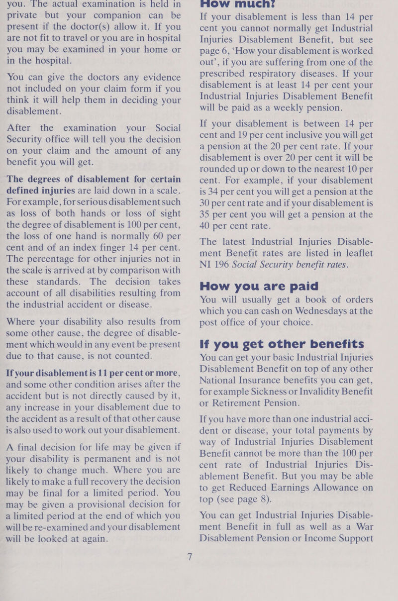 you. Ihe actual examination is held in private but your companion can be present if the doctor(s) allow it. If you are not fit to travel or you are in hospital you may be examined in your home or in the hospital. You can give the doctors any evidence not included on your claim form if you think it will help them in deciding your disablement. After the examination your Social Security office will tell you the decision on your claim and the amount of any benefit you will get. The degrees of disablement for certain defined injuries are laid down in a scale. For example, for serious disablement such as loss of both hands or loss of sight the degree of disablement is 100 per cent, the loss of one hand is normally 60 per cent and of an index finger 14 per cent. The percentage for other injuries not in the scale is arrived at by comparison with these standards. The decision takes account of all disabilities resulting from the industrial accident or disease. Where your disability also results from some other cause, the degree of disable- ment which would in any event be present due to that cause, is not counted. If your disablement is 11 per cent or more, and some other condition arises after the accident but is not directly caused by it, any increase in your disablement due to the accident as a result of that other cause is also used to work out your disablement. A final decision for life may be given if your disability is permanent and is not likely to change much. Where you are likely to make a full recovery the decision may be final for a limited period. You may be given a provisional decision for a limited period at the end of which you will be re-examined and your disablement will be looked at again. mow mucn: If your disablement is less than 14 per cent you cannot normally get Industrial Injuries Disablement Benefit, but see page 6, ‘How your disablement is worked out’, if you are suffering from one of the prescribed respiratory diseases. If your disablement is at least 14 per cent your Industrial Injuries Disablement Benefit will be paid as a weekly pension. If your disablement is between 14 per cent and 19 per cent inclusive you will get a pension at the 20 per cent rate. If your disablement is over 20 per cent it will be rounded up or down to the nearest 10 per cent. For example, if your disablement is 34 per cent you will get a pension at the 30 per cent rate and if your disablement is 35 per cent you will get a pension at the 40 per cent rate. The latest Industrial Injuries Disable- ment Benefit rates are listed in leaflet NI 196 Social Security benefit rates. How you are paid You wiil usually get a book of orders which you can cash on Wednesdays at the post office of your choice. if you get other benefits You can get your basic Industrial Injuries Disablement Benefit on top of any other National Insurance benefits you can get, for example Sickness or Invalidity Benefit or Retirement Pension. If you have more than one industrial acci- dent or disease, your total payments by way of Industrial Injuries Disablement Benefit cannot be more than the 100 per cent rate of Industrial Injuries Dis- ablement Benefit. But you may be able to get Reduced Earnings Allowance on top (see page 8). You can get Industrial Injuries Disable- ment Benefit in full as well as a War Disablement Pension or Income Support