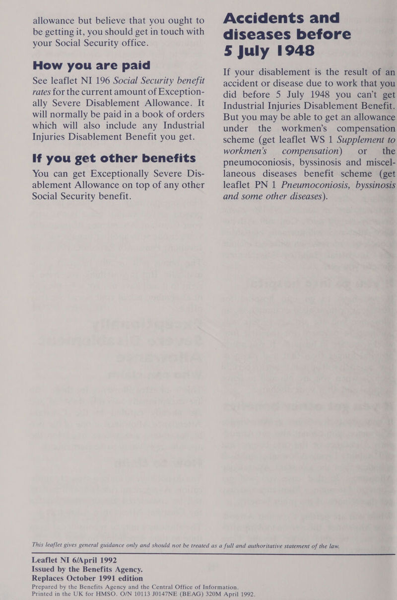 allowance but believe that you ought to be getting it, you should get in touch with your Social Security office. How you are paid See leaflet NI 196 Social Security benefit rates for the current amount of Exception- ally Severe Disablement Allowance. It will normally be paid in a book of orders which will also include any Industrial Injuries Disablement Benefit you get. If you get other benefits You can get Exceptionally Severe Dis- ablement Allowance on top of any other Social Security benefit. Accidents and diseases before 5 July 1948 If your disablement is the result of an accident or disease due to work that you did before 5 July 1948 you can't get Industrial Injuries Disablement Benefit. But you may be able to get an allowance under the workmen’s compensation scheme (get leaflet WS 1 Supplement to workmen’s compensation) or the pneumoconiosis, byssinosis and miscel- laneous diseases benefit scheme (get leaflet PN 1 Pneumoconiosis, byssinosis and some other diseases). Leaflet NI 6/April 1992 Issued by the Benefits Agency. Replaces October 1991 edition