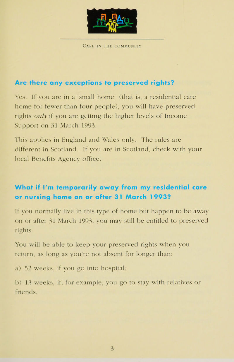  CARE IN THE COMMUNITY Are there any exceptions to preserved rights? Wes. ly you are in a “simall home” (that is, a restdential care home for fewer than four people), you will have preserved rights only if you are getting the higher levels of Income Support on 31.March 1993. This applies in England and Wales only. The rules are different in Scotland. If you are in Scotland, check with your local Benefits Agency office. What if !’m temporarily away from my residential care or nursing home on or after 31 March 1993? If you normally live in this type of home but happen to be away on or after 31 March 1993, you may still be entitled to preserved rights. You will be able to keep your preserved rights when you return, as long as you’re not absent for longer than: a) 52 weeks, if you go into hospital; b) 13 weeks, if, for example, you go to stay with relatives or friends.