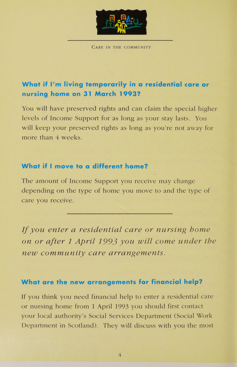  CARE IN THE COMMUNITY What if I’m living temporarily in a residential care or nursing home on 31 March 1993? You will have preserved rights and can claim the special higher levels of Income Support for as long as your stay lasts. You will keep your preserved rights as long as you’re not away for more than 4 weeks. What if | move to a different home? The amount of Income Support you receive may change depending on the type of home you move to and the type of Care yOu freceive. If you enter a residential care or nursing home on or after 1 April 1993 you will come under the new community care arrangements. What are the new arrangements for financial help? If you think you need financial help to enter a residential care or nursing home from 1 April 1993 you should first contact your local authority’s Social Services Department (Social Work Department in Scotland). They will discuss with you the most