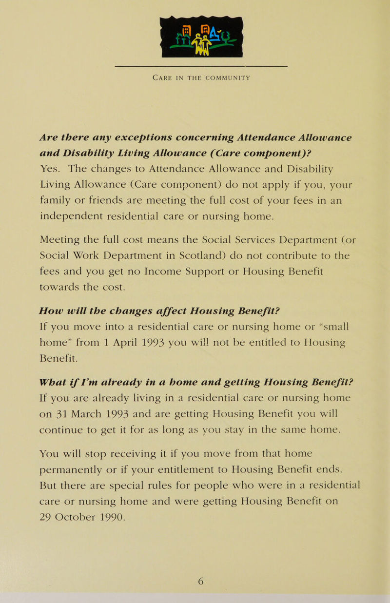  CARE IN THE COMMUNITY Are there any exceptions concerning Attendance Allowance and Disability Living Allowance (Care component)? Yes. The changes to Attendance Allowance and Disability Living Allowance (Care component) do not apply if you, your family or friends are meeting the full cost of your fees in an independent residential care or nursing home. Meeting the full cost means the Social Services Department (or Social Work Department in Scotland) do not contribute to the fees and you get no Income Support or Housing Benefit towards the cost. How will the changes affect Housing Benefit? If you move into a residential care or nursing home or “small home” from 1 April 1993 you will not be entitled to Housing Benefit. What if I'm already in a home and getting Housing Benefit? If you are already living in a residential care or nursing home on 31 March 1993 and are getting Housing Benefit you will continue to get it for as long as you stay in the same home. You will stop receiving it if you move from that home permanently or if your entitlement to Housing Benefit ends. But there are special rules for people who were in a residential care or nursing home and were getting Housing Benefit on 29 October 1990.