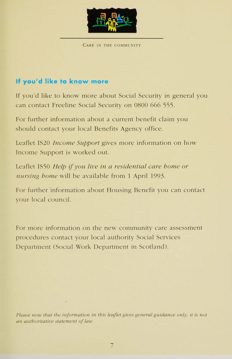  CARE IN THE COMMUNITY If you’d like to know more If you'd like to know more about Social Security in general you can contact Freeline Social Security on 0800 666 555. For further information about a current benefit claim you should contact your local Benefits Agency office. Leaflet IS20 Income Support gives more information on how Income Support is worked out. Leaflet IS50 Help if you live in a residential care home or nursing home will be available from 1 April 1993. For further information about Housing Benefit you can contact your local council. For more information on the new community care assessment procedures contact your local authority Social Services Department (Social Work Department in Scotland). Please note that the information in this leaflet gives general guidance only; it is not an authoritative statement of law.