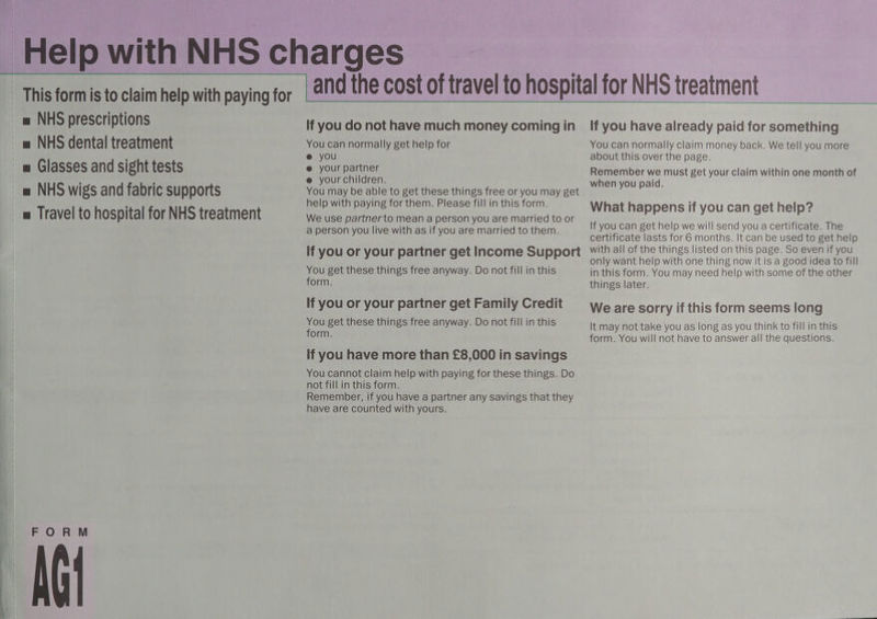 = NHS prescriptions = NHS dental treatment m Glasses and sight tests = NHS wigs and fabric supports a Travel to hospital for NHS treatment FORM AGt If you do not have much money coming in You can normally get help for @ you @ your partner e your children. You may be able to get these things free or you may get help with paying for them. Please fill in this form. We use partnerto mean a person you are married to or a person you live with as if you are married to them. If you or your partner get Income Support You get these things free anyway. Do not fill in this form. If you or your partner get Family Credit You get these things free anyway. Do not fill in this form. If you have more than £8,000 in savings You cannot claim help with paying for these things. Do not fill in this form. Remember, if you have a partner any savings that they have are counted with yours. If you have already paid for something You can normally claim money back. We tell you more about this over the page. Remember we must get your claim within one month of when you paid. What happens if you can get help? If you can get help we will send you a certificate. The certificate lasts for 6 months. It can be used to get help with all of the things listed on this page. So even if you only want help with one thing now it is a good idea to fill in this form. You may need help with some of the other things later. We are sorry if this form seems long It may not take you as long as you think to fill in this form. You will not have to answer all the questions.
