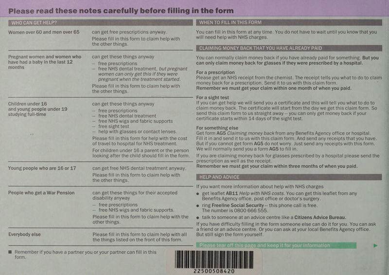     _ Please read these notes ee betgnly. before filling in the form pares 4 oo a | Women over 60 and men over 65 can get free prescriptions anyway. You can fill in this form at any time. You do not have to wait until you know that you Please fill in this form to claim help with will need help with NHS charges. the other things. CLAIMING MONEY BACK THAT YOU HAVE ALREADY PAID Pregnant women and women who can get these things anyway You can normally claim money back if you have already paid for something. But you have had a baby in the last 12 — free prescriptions can only claim money back for glasses if they were prescribed by a hospital. months — free NHS dental treatment, but pregnant er, | women can only get this if they were For a prescription pregnant when the treatment started. Please get an NHS receipt from the chemist. The receipt tells you what to do to claim money back for a prescription. Send it to us with this claim form. Please fill in this form to claim help with Remember we must get your claim within one month of when you paid. the other things. oe ERE Dene ne acd STennese Children under 16 can get these things anyway If you can get help we will send you a certificate and this will tell you what to do to and young people under 19 — free prescriptions claim money back. The certificate will start from the day we get this claim form. So studying full-time baa NiSidentakirestment send this claim form to us straight away — you can only get money back if your ] — free NHS wigs and fabric supports certificate starts within 14 days of the sight test. — free sight test For something else — help with glasses or contact lenses. Get form AG5 Claiming money back from any Benefits Agency office or hospital. Please fill in this form for help with the cost Fill it in and send it to us with this claim form. And send any receipts that you have. of travel to hospital for NHS treatment. But if you cannot get form AG5 do not worry. Just send any receipts with this form. For children under 16 a parent or the person We will normally send you a form AGS to fill in. looking after the child should fillinthe form. If you are claiming money back for glasses prescribed by a hospital please send the —— Se PMOnaswe asincleceiom Young people who are 16 or 17 can get free NHS dental treatment anyway. Remember we must get your claim within three months of when you paid. | ( Please fill in this form to claim help with HELP AND ADVICE oa the other things. ' , . SSS OLUWANUMOLCHNTOnmMadl OnavoUnhe DWNT orenanees ‘3 People who get a War Pension can get these things for their accepted e get leaflet AB11 Help with NHS costs. You can get this leaflet from any disability anyway Benefits Agency office, post office or doctor's surgery. — free prescriptions @ ring Freeline Social Security — this phone call is free. — free NHS wigs and fabric supports. The number is O800 666 555. Please fill in this form to claim help withthe —@ talk to someone at an advice centre like a Citizens Advice Bureau. other things. If you have difficulty filling in the form someone else can do it for you. Youcanask =) ar | ay) ll jill ili lille ) i [iit ' (it —_titts:: aniend ordnadvice centrexOryoucaniaskiauvourml ocallseneitsAgecnevomicer if Everybody else Please fill in this form to claim help with all But still sign the form yourself. $ the things listed on the front of this form. . a Please tear off this page and keep it for your information > | ] | | TA Ze5 is m Remember if you have a partner you or your partner can fill in this | il form.      