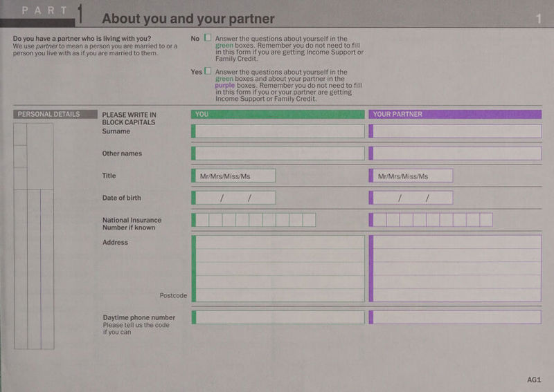  RIO SE wan,  We use partner to mean a person you are married to or a green boxes. Remember you do not need to fill person you live with as if you are married to them. L n ban (ue it you are getting Income Support or amily Credit. Yes |_| Answer the questions about yourself in the green boxes and about your partner in the purple boxes. Remember you do not need to fill in this form if you or your partner are getting Income Support or Family Credit.  BLOCK CAPITALS Surname El H Other names c f | Title Mr/Mrs/Miss/Ms Mr/Mrs/Miss/Ms Date of birth          National Insurance Number if known    Address        Postcode   Daytime phone number Please tell us the code if you can  