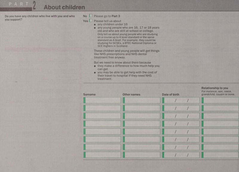  <3 Yes |_| Please tell us about e any children under 16 @ any young people who are 16, 17 or 18 years old and who are still at school or college. Only tell us about young people who are studying ona course up to A level standard or the same standard as A level. For example, they could be studying for GCSEs, a BTEC National Diploma or SCE Highers in Scotland. These children and young people will get things like NHS prescriptions and NHS dental treatment free anyway. But we need to know about them because e@ they make a difference to how much help you can get @ you may be able to get help with the cost of their travel to hospital if they need NHS treatment. Relationship to you For instance, son, niece, Surname Other names Date of birth grandchild, cousin or none. Ba ea aa a Wine ee ees aE Pe eee ee De oe) ee ee a ee ae TEE GES Ee ee BE  =~ a ~~ ~~ 2 ~~ B™