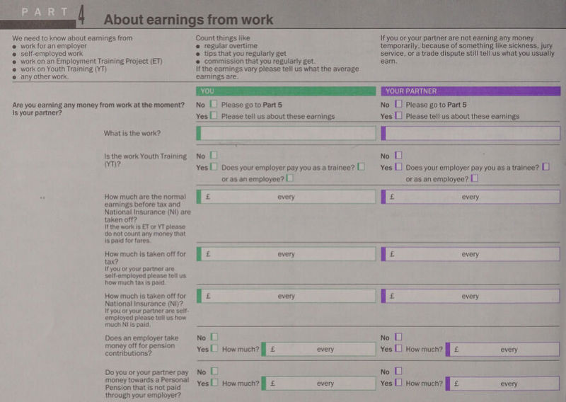      e work for an employer e regular overtime temporarily, because of something like sickness, jury e self-employed work @ tips that you regularly get service, or a trade dispute still tell us what you usually e work on an Employment Training Project (ET) e commission that you regularly get. earn. @ work on Youth Training (YT) If the earnings vary please tell us what the average @ any other work. earnings are. ROU eis perenr hk .) oMiwon ia cg. YOUR PARTNER Are you earning any money from work at the moment? No {| Please go to Part 5 No L] Please go to Part 5 Is your partner? [] F F | Yes Please tell us about these earnings Yes |_| Please tell us about these earnings ; Is the work Youth Training No L] No L] s 2 ‘ VTi Yes | Does your employer pay you as a trainee? L] Yes L| Does your employer pay you as a trainee? L] or as an employee? LI or as an employee? L|   < How much are the normal : Bs every | £ every F earnings before tax and National Insurance (NI) are taken off? If the work is ET or YT please do not count any money that is paid for fares. How much is taken off for E 55. every | be every tax? 2 If you or your partner are self-employed please tell us how much tax is paid. National Insurance (NI)? If you or your partner are self- employed please tell us how much NI is paid.     Does an employer take No L] No | contributions? Yes|_| Howmuch? |) £ every Yes L] How much? ff £ every ; Do you or your partner pay No CL No L] Pension that is not paid Yes {| Howmuch?) £ every Yes |] How much? § £ every | through your employer? |