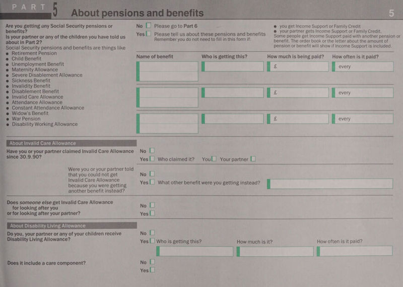    PART. _ Are you getting any Social Security pensions or benefits? Is your partner or any of the children you have told us about in Part 2? _ Social Security pensions and benefits are things like ~@ Retirement Pension Child Benefit Unemployment Benefit Maternity Allowance Severe Disablement Allowance Sickness Benefit Invalidity Benefit Disablement Benefit Invalid Care Allowance Attendance Allowance Constant Attendance Allowance _ Widow's Benefit e War Pension _ @ Disability Working Allowance 43 ey Da lal a a          since 30.9.90? that you could not get “a Invalid Care Allowance a because you were getting a another benefit instead? yy ; » Does someone else get Invalid Care Allowance Disability Living Allowance? : &amp; es it include a care component?  Remember you do not need to fill in this form if: Name of benefit Who is getting this? How often is it paid?       No [| No [|     | every |      _ for looking after you No [| or for looking after your partner? Yes|_| + About Disability Living Allowance you, your partner or any of your children receive No [| Yes |_| Who is getting this?    How often is it paid?  _it |  No [| Yes |_|