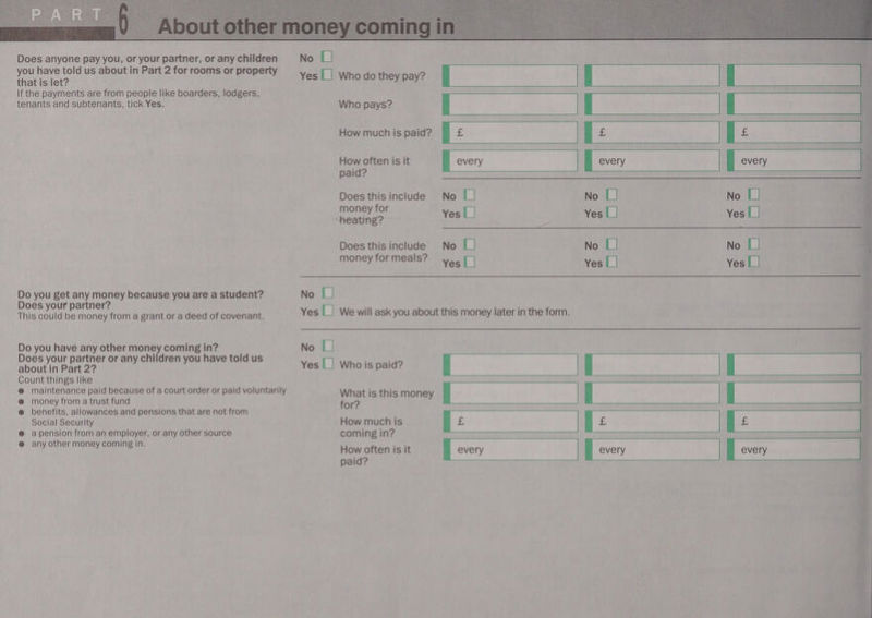  Does anyone pay you, or your partner, or any children you have told us about in Part 2 for rooms or property that is let? If the payments are from people like boarders, lodgers, tenants and subtenants, tick Yes. Do you get any money because you are a student? Does your partner? This could be money from a grant or a deed of covenant. Do you have any other money coming in? Does your partner or any children you have told us about in Part 2? Count things like @ maintenance paid because of a court order or paid voluntarily @ money from a trust fund @ benefits, allowances and pensions that are not from Social Security @ apension from an employer, or any other source @ any other money coming in. U     paid? Does this include No [| No [ No [| me money for a cheating? Yes | | Yes |_| Yes [ | 3 Does this include No [| No 1] No [| money for meals? Yee | Yes [| veal | No | Yes |_| Wewill ask you about this money later in the form. No [| gs for? =e coming in? a paid? 