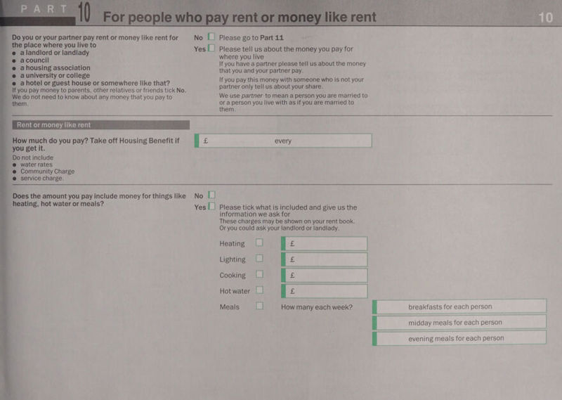  Do you or your partner pay rent or money like rent for No [| Please go to Part 11 ae the place where you live to ~e alandlord or landlady -@ acouncil _e ahousing association @ auniversity or college -e@ ahotel or guest house or somewhere like that? If you pay money to parents, other relatives or friends tick No. Yes [_| Please tell us about the money you pay for where you live If you have a partner please tell us about the money that you and your partner pay. If you pay this money with someone who is not your partner only tell us about your share. _ We do not need to know about any money that you pay to We use partner to mean a person you are married to them. or a person you live with as if you are married to : them.  , )_ Rent or money like rent _ How much do you pay? Take off Housing Benefit if you get it. Do not include @ water rates ~@ Community Charge @ service charge. = _ Does the amount you pay include money for things like No U a 3 ee; Hot water ormeals’ Yes |_| Please tick what is included and give us the information we ask for These charges may be shown on your rent book. Or you could ask your landlord or landlady. | Hot water |_| ] Meals [| How many each week? é breakfasts for each person |    midday meals for each person | | evening meals for each person       