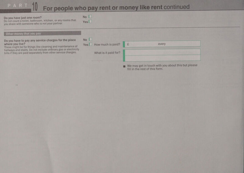  Do you have just one room? No L| Do not count a toilet, bathroom, kitchen, or any rooms that Y [] you share with someone who is not your partner. es ee ae Other money that you pay Do you have to pay any service charges for the place No || where you live? : : These might be for things like cleaning and maintenance of Yes L How much is paid? hallways and stairs. Do not include ordinary gas or electricity bills if they are paid separately from other service charges. What is it paid for? —_ mw We may get in touch with you about this but please fill in the rest of this form. <s 