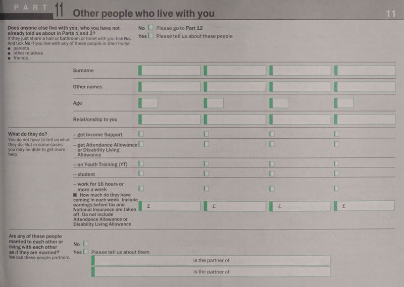  Yes |_| Please tell us about these people ee al  suman Tas bo mes ne [__ = = ia a eo t bid L LJ            lat do they do? — get Income Support L] You do not have to tell us what they do. But in some cases — get Attendance Allowance |_| L | L| a may be able to get more or Disability Living help. Allowance a   —on Youth Training (YT) — L L) [| | — student L] L] L) L) — work for 16 hours or more a week L] L] L) L| H How much do they have coming in each week. Include National Insurance are taken off. Do not include Attendance Allowance or Disability Living Allowance   any of these people ied to each other or ving with each other No [1 s if they are married? Yes |_| Please tell us about them t  is the partner of f is the partner of   Sa nS 