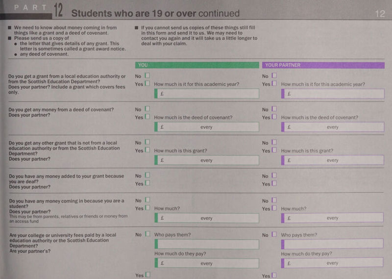                i We need to know about money coming in from things like a grant and a deed of covenant. i Please send us a copy of e the letter that gives details of any grant. This letter is sometimes called a grant award notice. _ @ any deed of covenant. Do you get a grant from a local education authority or from the Scottish Education Department? Does your partner? Include a grant which covers fees only. Do you get any money from a deed of covenant? Does your partner? qi Do you get any other grant that is not from a local education authority or from the Scottish Education Department? Does your partner? ¥ you have any money added to your grant because are deaf? des your partner? 0 you have any money coming in because you are a dent? loes your partner? his may be from parents, relatives or friends or money from naccess fund re your college or university fees paid by a local ducation authority or the Scottish Education epartment? your partner's? @ If you cannot send us copies of these things still fill in this form and send it to us. We may need to contact you again and it will take us a little longer to deal with your claim. 440) 8) No 1] Yes |] How much is it for this academic year? E |     YOUR PARTNER No [| Yes] How much is it for this academic year? E :    No [| Yes L] How much is the deed of covenant? t cE every  No L! Yes |_| How muchis this grant? No [| Yes |_| No L| Yes |_| How much? EL No || Who pays them? RE How much do they pay?    Yes L)           No || Yes |_| How much is the deed of covenant? | £ every | No [| Yes | How muchis this grant? | £ every ae No L| Yes |_| No [| Yes |_| How much? E oD every | No | Who pays them?  i | How much do they pay? E Yes L]   every |  