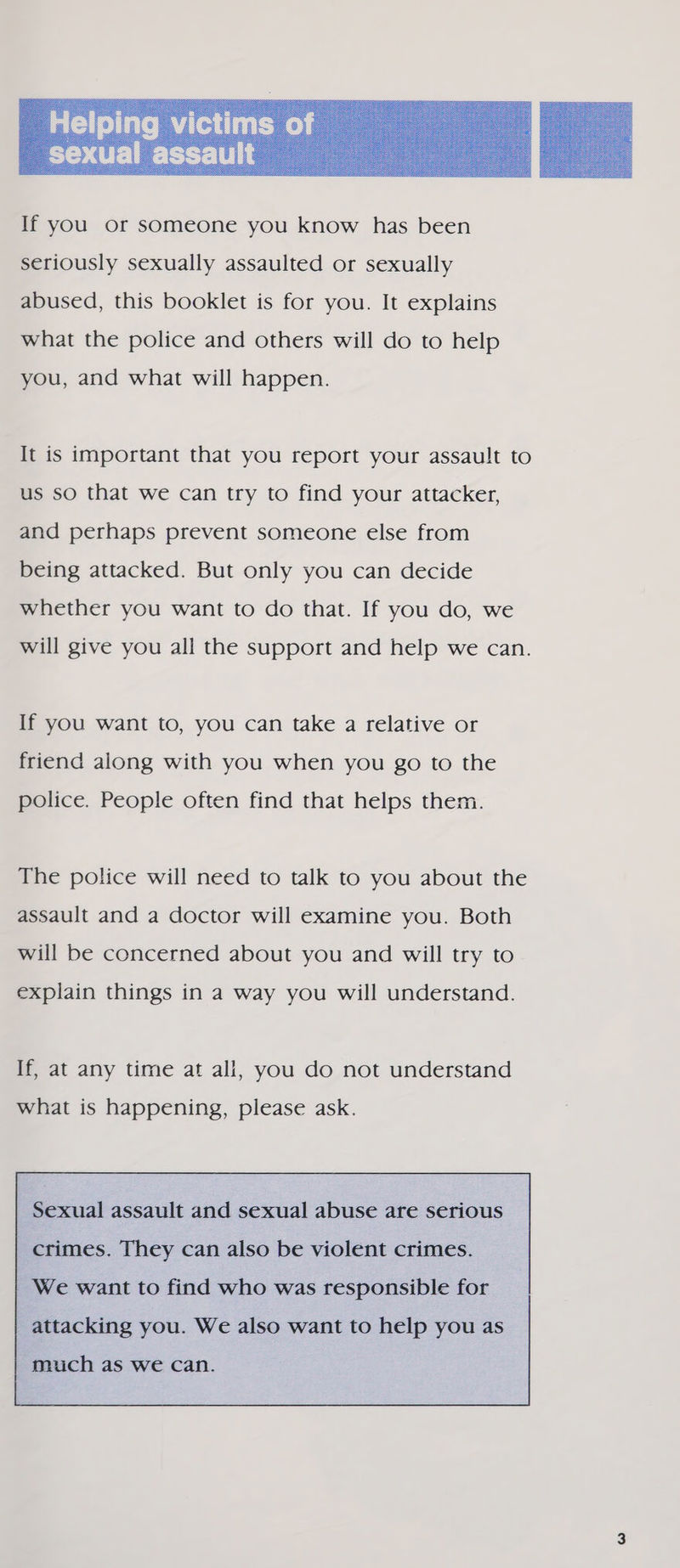  seriously sexually assaulted or sexually abused, this booklet is for you. It explains what the police and others will do to help you, and what will happen. It is important that you report your assault to us so that we can try to find your attacker, and perhaps prevent someone else from being attacked. But only you can decide whether you want to do that. If you do, we will give you all the support and help we can. If you want to, you can take a relative or friend along with you when you go to the police. People often find that helps them. The police will need to talk to you about the assault and a doctor will examine you. Both will be concerned about you and will try to explain things in a way you will understand. If, at any time at all, you do not understand what is happening, please ask. Sexual assault and sexual abuse are serious   crimes. They can also be violent crimes.   We want to find who was responsible for   attacking you. We also want to help you as     much as we can.