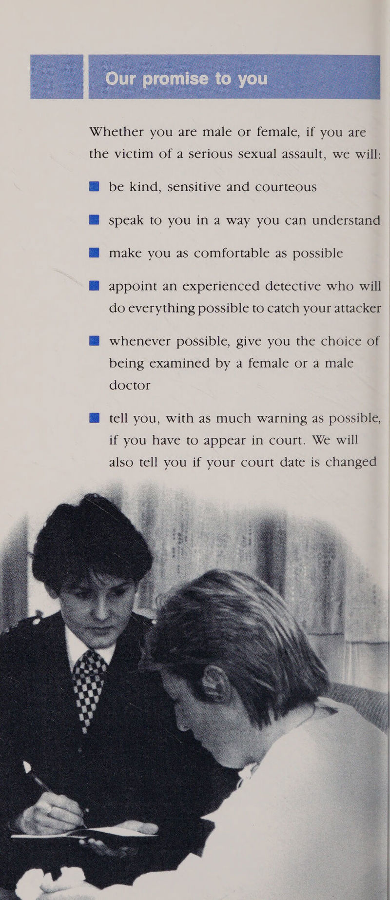   Whether you are male or female, if you are the victim of a serious sexual assault, we will: be kind, sensitive and courteous speak to you in a way you can understand make you as comfortable as possible appoint an experienced detective who will do everything possible to catch your attacker whenever possible, give you the choice of being examined by a female or a male doctor M tell you, with as much warning as possible, if you have to appear in court. We will also tell you if your court date is changed 