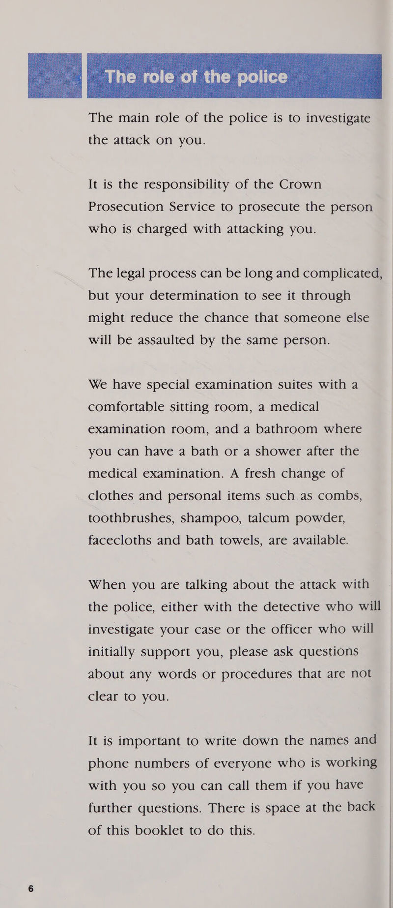  the attack on you. It is the responsibility of the Crown Prosecution Service to prosecute the person who is charged with attacking you. The legal process can be long and complicated, but your determination to see it through might reduce the chance that someone else will be assaulted by the same person. We have special examination suites with a comfortable sitting room, a medical examination room, and a bathroom where you can have a bath or a shower after the medical examination. A fresh change of clothes and personal items such. as combs, toothbrushes, shampoo, talcum powder, facecloths and bath towels, are available. When you are talking about the attack with the police, either with the detective who will investigate your case or the officer who will initially support you, please ask questions about any words or procedures that are not clear to you. It is important to write down the names and phone numbers of everyone who is working with you so you can call them if you have further questions. There is space at the back of this booklet to do this.