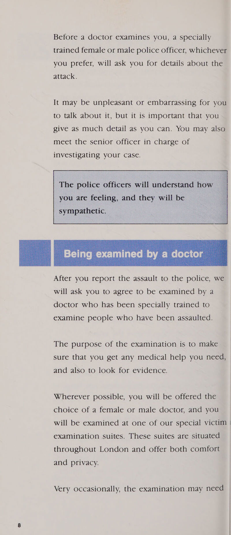 Before a doctor examines you, a specially trained female or male police officer, whichever you prefer, will ask you for details about the attack. It may be unpleasant or embarrassing for you to talk about it, but it is important that you give as much detail as you can. You may also meet the senior officer in charge of investigating your case. The police officers will understand how you are feeling, and they will be  After you report the assault to the police, we will ask you to agree to be examined by a doctor who has been specially trained to examine people who have been assaulted. The purpose of the examination is to make sure that you get any medical help you need, and also to look for evidence. Wherever possible, you will be offered the choice of a female or male doctor, and you will be examined at one of our special victim | examination suites. These suites are situated throughout London and offer both comfort and privacy. Very occasionally, the examination may need |