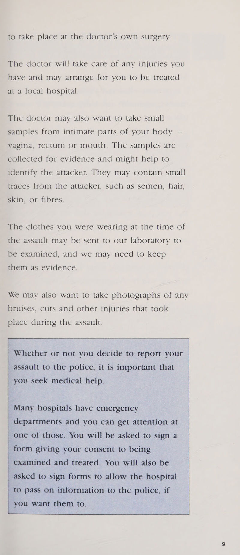to take place at the doctor’s own surgery. The doctor will take care of any injuries you have and may arrange for you to be treated at a local hospital. The doctor may also want to take small samples from intimate parts of your body - vagina, rectum or mouth. The samples are collected for evidence and might help to identify the attacker. They may contain small maces from the attacker, such as semen, hair, skin, or fibres. The clothes you were wearing at the time of the assault may be sent to our laboratory to be examined, and we may need to keep them as evidence. We may also want to take photographs of any bruises, cuts and other injuries that took place during the assault. Whether or not you decide to report your assault to the police, it is important that you seek medical help. Many hospitals have emergency departments and you can get attention at one of those. You will be asked to sign a examined and treated. You will also be asked to sign forms to allow the hospital to pass on information to the police, if you want them to. 