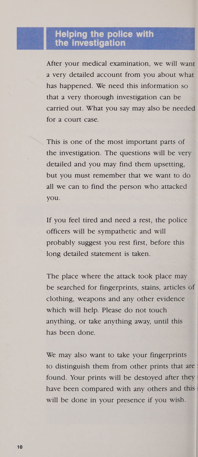  a very detailed account from you about what has happened. We need this information so that a very thorough investigation can be for a court case. This is one of the most important parts of the investigation. The questions will be very detailed and you may find them upsetting, but you must remember that we want to do all we can to find the person who attacked you. If you feel tired and need a rest, the police officers will be sympathetic and will probably suggest you rest first, before this long detailed statement is taken. The place where the attack took place may clothing, weapons and any other evidence which will help. Please do not touch anything, or take anything away, until this has been done. We may also want to take your fingerprints will be done in your presence if you wish.