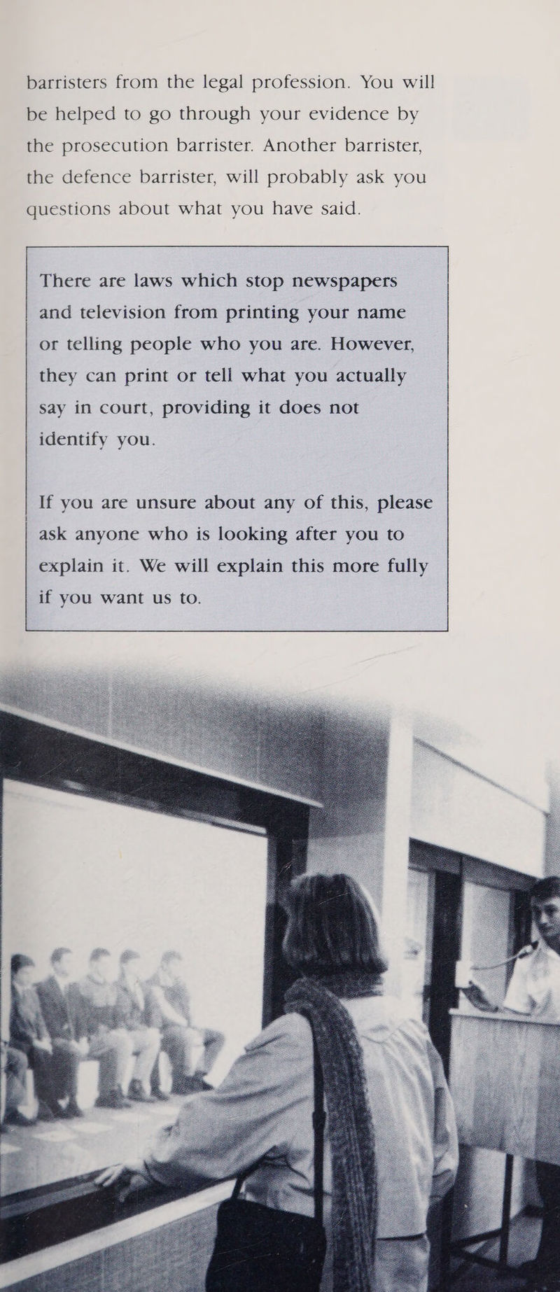 barristers from the legal profession. You will be helped to go through your evidence by the prosecution barrister. Another barrister, the defence barrister, will probably ask you  There are laws which stop newspapers and television from printing your name or telling people who you are. However, they can print or tell what you actually say in court, providing it does not identify you. If you are unsure about any of this, please ask anyone who is looking after you to explain it. We will explain this more fully if you want us to. 