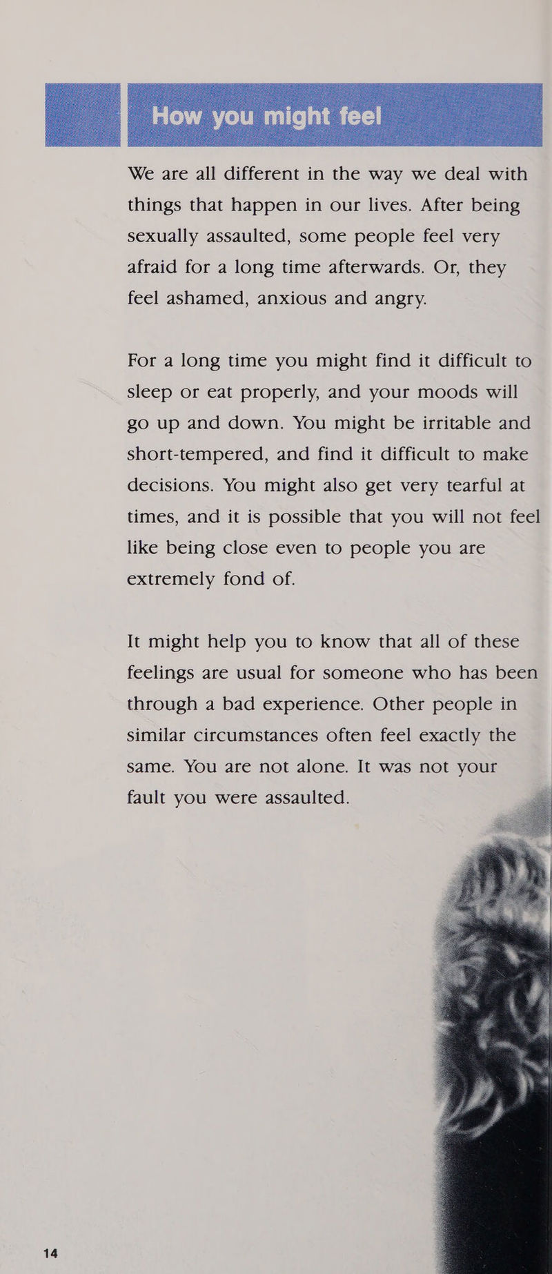  We are all different in the way we deal with things that happen in our lives. After being sexually assaulted, some people feel very afraid for a long time afterwards. Or, they feel ashamed, anxious and angry. For a long time you might find it difficult to sleep or eat properly, and your moods will go up and down. You might be irritable and short-tempered, and find it difficult to make decisions. You might also get very tearful at times, and it is possible that you will not feel like being close even to people you are extremely fond of. It might help you to know that all of these feelings are usual for someone who has been through a bad experience. Other people in similar circumstances often feel exactly the same. You are not alone. It was not your fault you were assaulted. 
