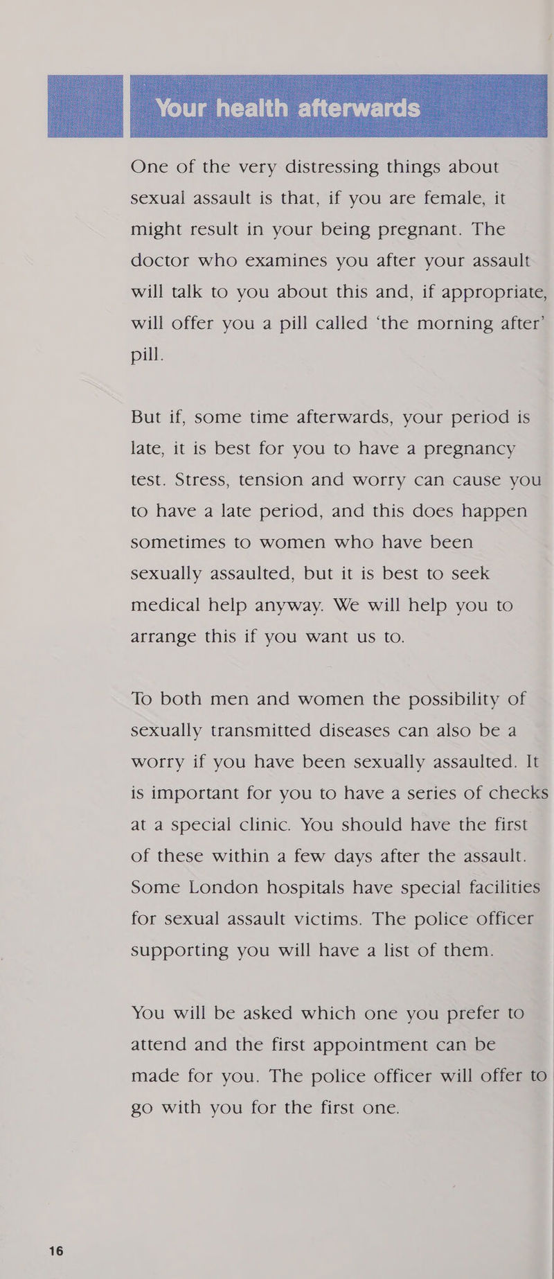  sexual assault is that, if you are female, it might result in your being pregnant. The doctor who examines you after your assault will talk to you about this and, if appropriate, will offer you a pill called ‘the morning after’ pill. But if, some time afterwards, your period is late, it is best for you to have a pregnancy test. Stress, tension and worry can cause you to have a late period, and this does happen sometimes to women who have been sexually assaulted, but it is best to seek medical help anyway. We will help you to arrange this if you want us to. To both men and women the possibility of sexually transmitted diseases can also be a worry if you have been sexually assaulted. It is important for you to have a series of checks at a special clinic. You should have the first of these within a few days after the assault. Some London hospitals have special facilities for sexual assault victims. The police officer supporting you will have a list of them. You will be asked which one you prefer to attend and the first appointment can be made for you. The police officer will offer to. go with you for the first one.