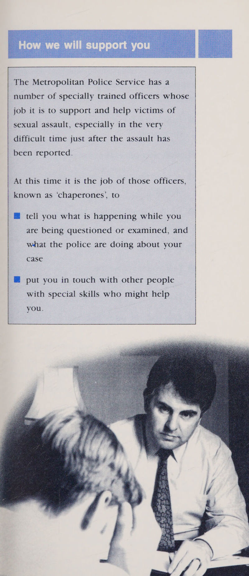  The Metropolitan Police Service has a number of specially trained officers whose job it is to support and help victims of sexual assault, especially in the very difficult time just after the assault has been reported. At this time it is the job of those officers, known as ‘chaperones’, to @ tell you what is happening while you are being questioned or examined, and what the police are doing about your case @ put you in touch with other people with special skills who might help you. 
