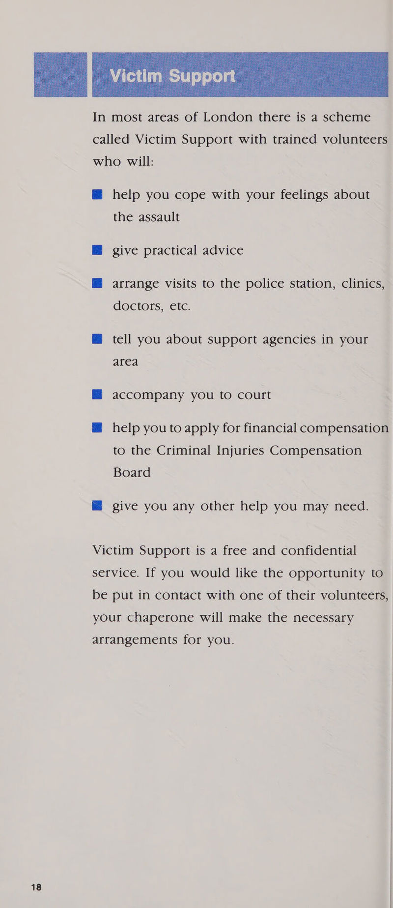 called Victim Support with trained volunteers who will: @ help you cope with your feelings about the assault M@ give practical advice M@ arrange visits to the police station, clinics, doctors, etc. @ tell you about support agencies in your area — accompany you to court @ help you to apply for financial compensation to the Criminal Injuries Compensation Board @ give you any other help you may need. Victim Support is a free and confidential service. If you would like the opportunity to be put in contact with one of their volunteers, your chaperone will make the necessary arrangements for you.