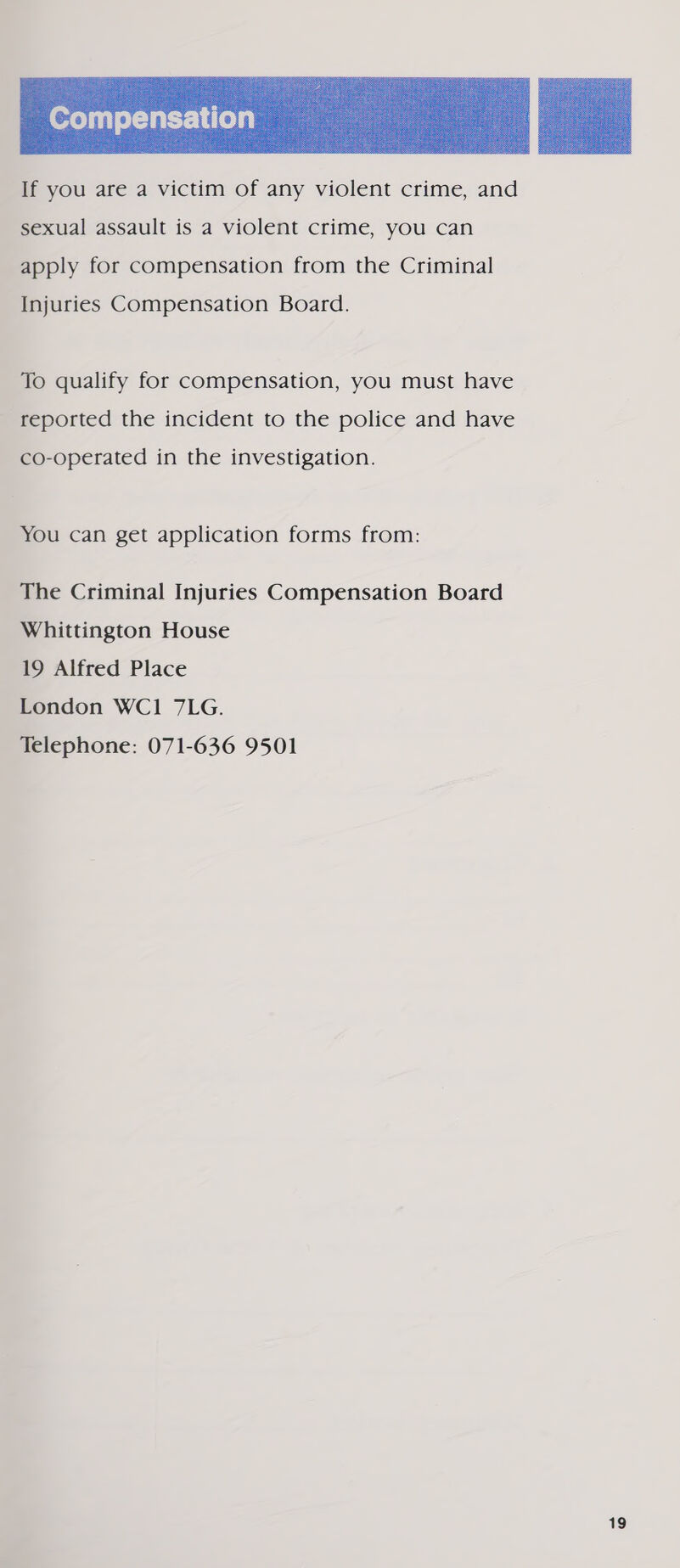  If you are a victim of any violent crime, and sexual assault is a violent crime, you can apply for compensation from the Criminal Injuries Compensation Board. To qualify for compensation, you must have reported the incident to the police and have co-operated in the investigation. You can get application forms from: The Criminal Injuries Compensation Board Whittington House 19 Alfred Place London WC1 7LG. Telephone: 071-636 9501