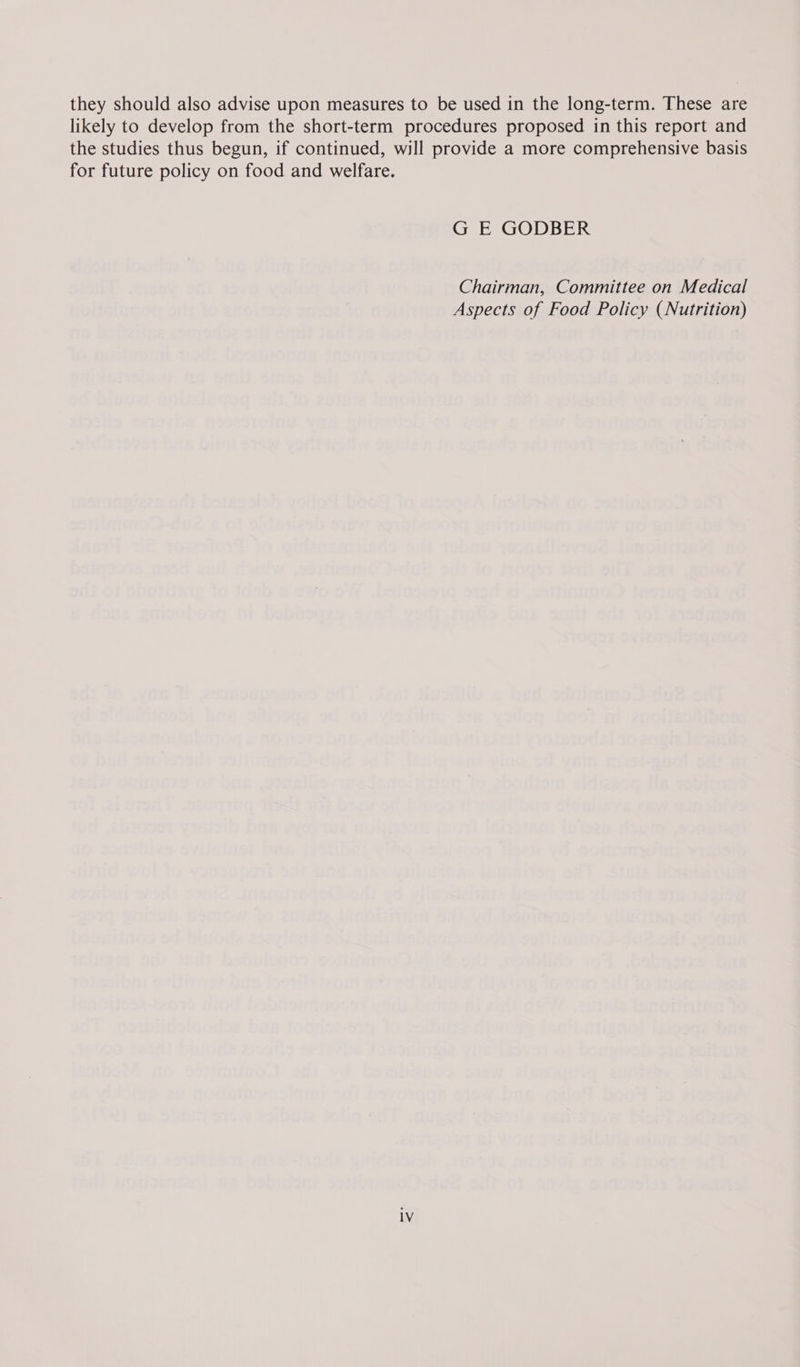 they should also advise upon measures to be used in the long-term. These are likely to develop from the short-term procedures proposed in this report and the studies thus begun, if continued, will provide a more comprehensive basis for future policy on food and welfare. G E GODBER Chairman, Committee on Medical Aspects of Food Policy (Nutrition)